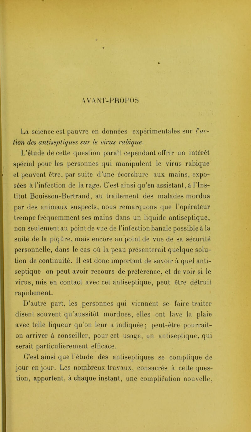 AVANT-PROPOS La science est pauvre en données expérimentales sur /’ac- tion des antiseptiques sur le virus rabique. L’élude de cette question paraît cependant offrir un intérêt spécial pour les personnes qui manipulent le virus rabique et peuvent être, par suite d'une écorchure aux mains, expo- sées à l’infection de la rage. C’est ainsi qu’en assistant, à l’Ins- titut Bouisson-Bertrand, au traitement des malades mordus par des animaux suspects, nous remarquons que l'opérateur trempe fréquemment ses mains dans un liquide antiseptique, non seulement au point de vue de l’infection banale possible à la suite de la piqûre, mais encore au point de vue de sa sécurité personnelle, dans le cas où la peau présenterait quelque solu- tion de continuité. 11 est donc important de savoir à quel anti- septique on peut avoir recours de prétérence, et de voir si le virus, mis en contact avec cet antiseptique, peut être détruit rapidement. D’autre part, les personnes qui viennent se faire traiter disent souvent qu’aussitôt mordues, elles ont lavé la plaie avec telle liqueur qu'on leur a indiquée; peut-être pourrait- on arriver à conseiller, pour cet usage, un antiseptique, qui serait particulièrement efficace. C’est ainsi que l’étude des antiseptiques se complique de jour en jour. Les nombreux travaux, consacrés à cette ques- tion, apportent, à chaque instant, une complication nouvelle,