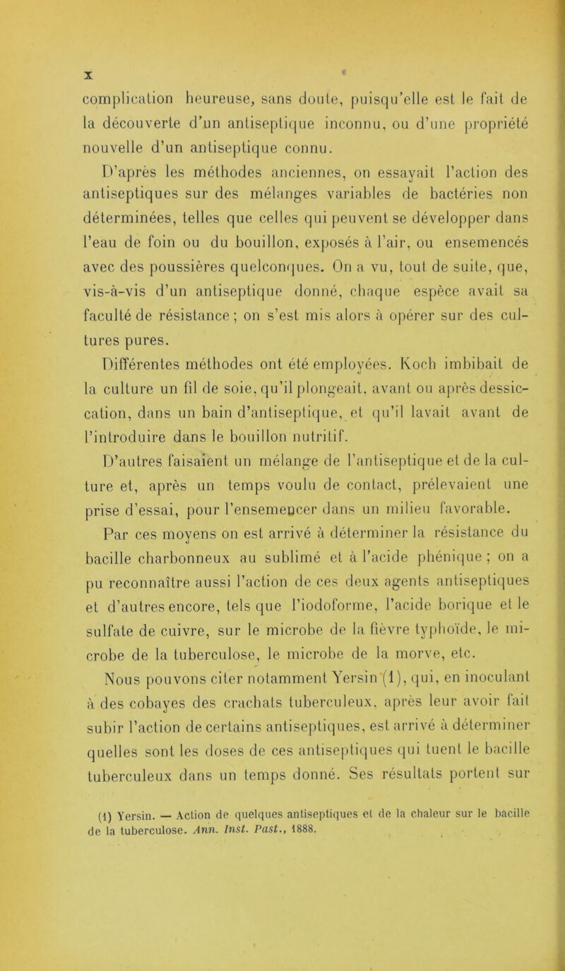 complication heureuse, sans doute, puisqu’elle est le fait de la découverte d’un antiseptique inconnu, ou d’une propriété nouvelle d’un antiseptique connu. D’après les méthodes anciennes, on essayait l’action des antiseptiques sur des mélanges variables de bactéries non déterminées, telles que celles qui peuvent se développer dans l’eau de foin ou du bouillon, exposés à l’air, ou ensemencés avec des poussières quelconques. On a vu, tout de suite, que, vis-à-vis d’un antiseptique donné, chaque espèce avait sa faculté de résistance; on s’est mis alors à opérer sur des cul- tures pures. Différentes méthodes ont été employées. Koch imbibait de la culture un fil de soie, qu’il plongeait, avant ou après dessic- cation, dans un bain d’antiseptique, et qu’il lavait avant de l’introduire dans le bouillon nutritif. D’autres faisaient un mélange de l’antiseptique et de la cul- ture et, après un temps voulu de contact, prélevaient une prise d’essai, pour l'ensemencer dans un milieu favorable. Par ces moyens on est arrivé à déterminer la résistance du bacille charbonneux au sublimé et à l’acide phénique ; on a pu reconnaître aussi l’action de ces deux agents antiseptiques et d’autres encore, tels que l’iodoforme, l’acide borique et le sulfate de cuivre, sur le microbe de la fièvre typhoïde, le mi- crobe de la tuberculose, le microbe de la morve, etc. Nous pouvons citer notamment Yersin (1), qui, en inoculant à des cobayes des crachats tuberculeux, après leur avoir lait subir l’action de certains antiseptiques, est arrivé à déterminer quelles sont les doses de ces antiseptiques qui tuent le bacille tuberculeux dans un temps donné. Ses résultats portent sur (1) Yersin. — Action de quelques antiseptiques et de la chaleur sur le bacille de la tuberculose. Ann. Inst. Past., 1888.