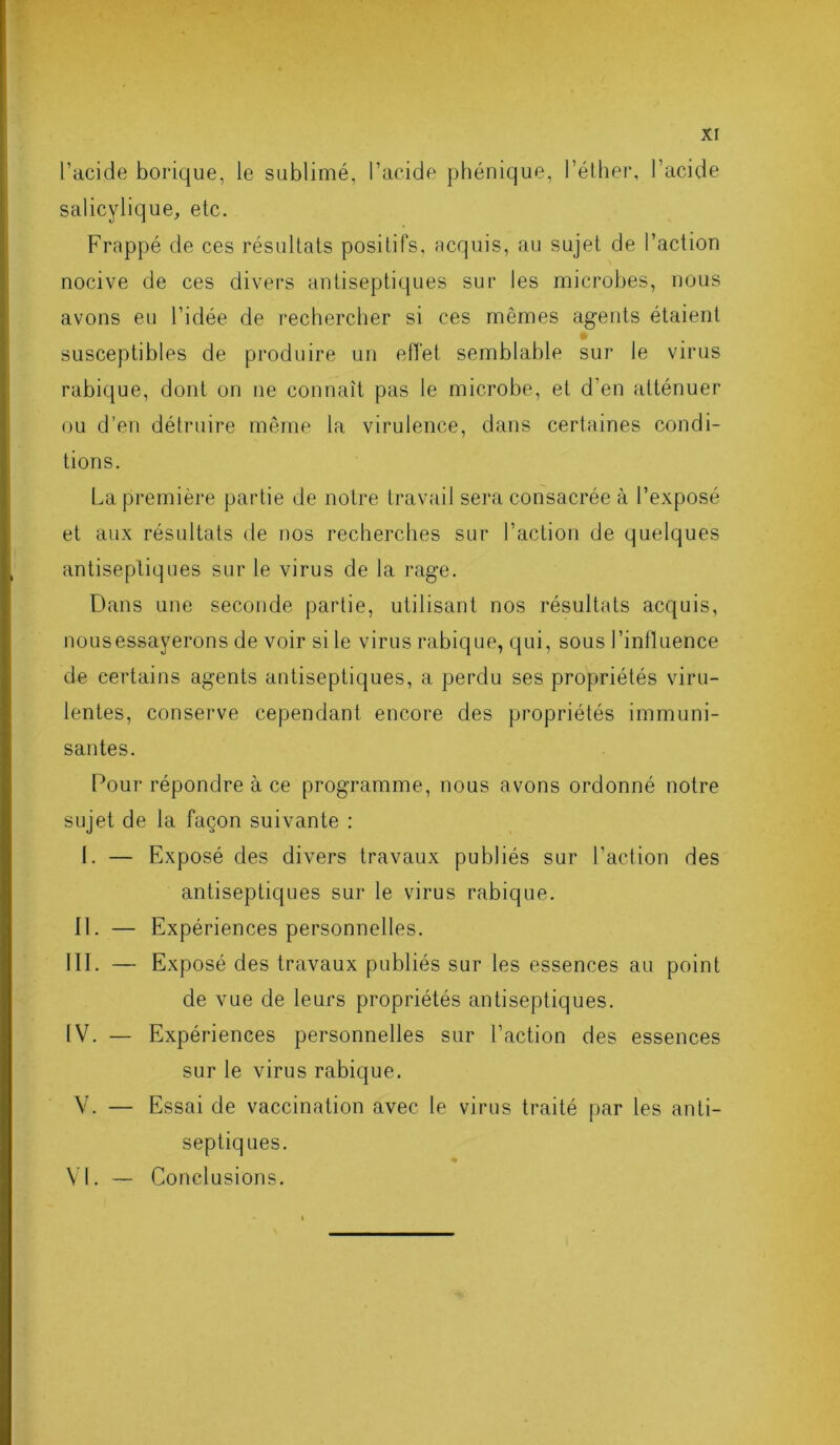 l’acide borique, le sublimé, l’acide phénique, l’éther, l’acide salicylique, etc. Frappé de ces résultats positifs, acquis, au sujet de l’action nocive de ces divers antiseptiques sur les microbes, nous avons eu l’idée de rechercher si ces mêmes agents étaient susceptibles de produire un effet semblable sur le virus rabique, dont on ne connaît pas le microbe, et d’en atténuer ou d’en détruire même la virulence, dans certaines condi- tions. La première partie de notre travail sera consacrée à l’exposé et aux résultats de nos recherches sur l’action de quelques antiseptiques sur le virus de la rage. Dans une seconde partie, utilisant nos résultats acquis, nous essayerons de voir si le virus rabique, qui, sous l’influence de certains agents antiseptiques, a perdu ses propriétés viru- lentes, conserve cependant encore des propriétés immuni- santes. Pour répondre à ce programme, nous avons ordonné notre sujet de la façon suivante : I. — Exposé des divers travaux publiés sur l’action des antiseptiques sur le virus rabique. II. — Expériences personnelles. IIP — Exposé des travaux publiés sur les essences au point de vue de leurs propriétés antiseptiques. IV. — Expériences personnelles sur l’action des essences sur le virus rabique. V. — Essai de vaccination avec le virus traité par les anti- septiques. ♦ VI. — Conclusions.