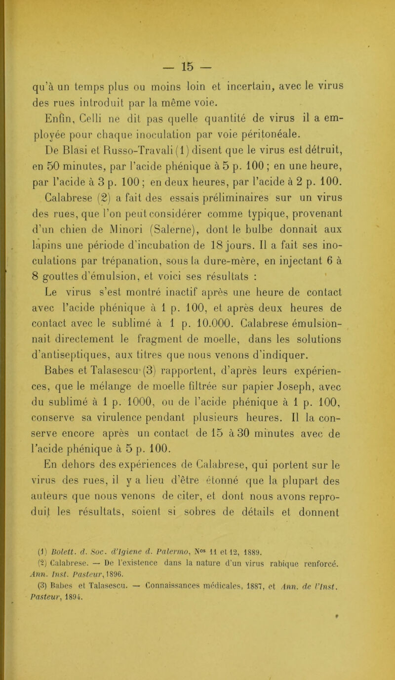 qu’à un temps plus ou moins loin et incertain, avec le virus des rues introduit par la même voie. Enfin, Celli ne dit pas quelle quantité de virus il a em- ployée pour chaque inoculation par voie péritonéale. De Blasi et Russo-Travali (1) disent que le virus est détruit, en 50 minutes, par l’acide phénique à 5 p. 100 ; en une heure, par l’acide à 3 p. 100 ; en deux heures, par l’acide à 2 p. 100. Calabrese (2) a fait des essais préliminaires sur un virus des rues, que l’on peut considérer comme typique, provenant d’un chien de Minori (Salerne), dont le bulbe donnait aux lapins une période d’incubation de 18 jours. Il a fait ses ino- culations par trépanation, sous la dure-mère, en injectant 6 à 8 gouttes d’émulsion, et voici ses résultats : Le virus s’est montré inactif après une heure de contact avec l’acide phénique à 1 p. 100, et après deux heures de contact avec le sublimé à 1 p. 10.000. Calabrese émulsion- nait directement le fragment de moelle, dans les solutions d’antiseptiques, aux titres que nous venons d’indiquer. Babes et Talasescu (3) rapportent, d’après leurs expérien- ces, que le mélange de moelle filtrée sur papier Joseph, avec du sublimé à 1 p. 1000, ou de l’acide phénique à 1 p. 100, conserve sa virulence pendant plusieurs heures. Il la con- serve encore après un contact de 15 à 30 minutes avec de l’acide phénique à 5 p. 100. En dehors des expériences de Calabrese, qui portent sur le virus des rues, il y a lieu d’être étonné que la plupart des auteurs que nous venons de citer, et dont nous avons repro- duit les résultats, soient si sobres de détails et donnent (1) Bolett. d. Soc. d’Igiene d. Palermo, Nos il et 12, 1889. (‘2) Calabrese. — De l’existence dans la nature d’un virus rabique renforcé. Ann. Inst. Pasteur, 1896. (3) Babes et Talasescu. — Connaissances médicales, 1887, et Ann. de P Inst. Pasteur, 1894. *