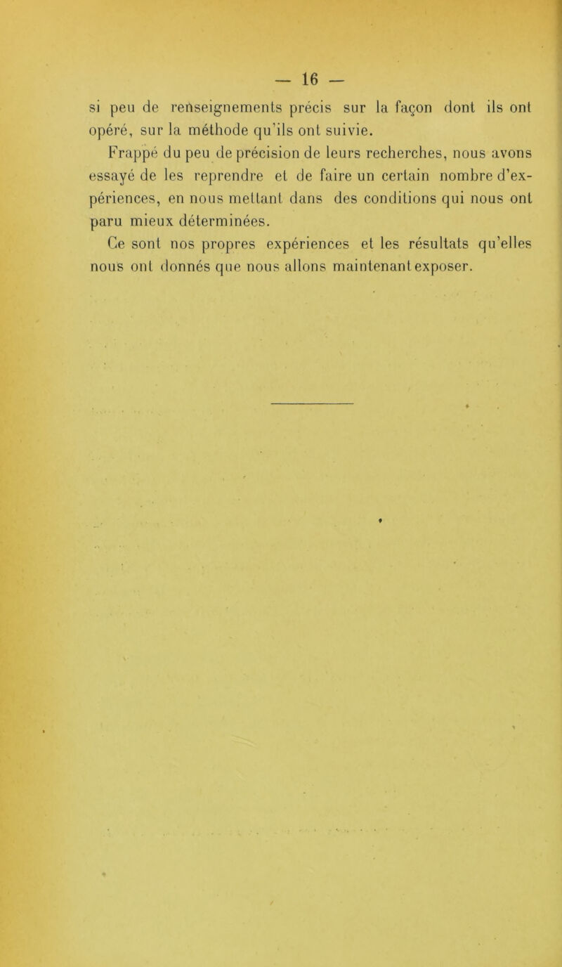 si peu de renseignements précis sur la façon dont ils ont opéré, sur la méthode qu'ils ont suivie. Frappé du peu de précision de leurs recherches, nous avons essayé de les reprendre et de faire un certain nombre d’ex- périences, en nous mettant dans des conditions qui nous ont paru mieux déterminées. Ce sont nos propres expériences et les résultats qu’elles nous ont donnés que nous allons maintenant exposer.