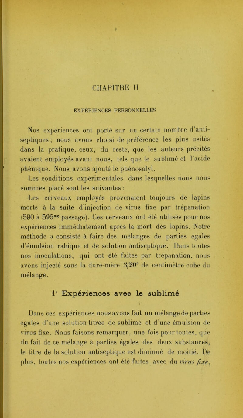 CHAPITRE II EXPÉRIENCES PERSONNELLES Nos expériences ont porté sur un certain nombre d’anti- septiques ; nous avons choisi de préférence les plus usités dans la pratique, ceux, du reste, que les auteurs précités avaient employés avant nous, tels que le sublimé et l’acide phénique. Nous avons ajouté le phénosalyl. Les conditions expérimentales dans lesquelles nous nous sommes placé sont les suivantes : Les cerveaux employés provenaient toujours de lapins morts à la suite d’injection de virus fixe par trépanation (590 à 595me passage). Ces cerveaux ont été utilisés pour nos expériences immédiatement après la mort des lapins. Notre méthode a consisté à faire des mélanges de parties égales d’émulsion rabique et de solution antiseptique. Dans toutes nos inoculations, qui ont été faites par trépanation, nous avons injecté sous la dure-mère 5/20° de centimètre cube du mélange. lu Expériences avee le sublimé » Dans ces expériences nousavons fait un mélange de parties égalés d’une solution titrée de sublimé et d’une émulsion de virus fixe. Nous faisons remarquer, une fois pour toutes, que du fait de ce mélange à parties égales des deux substances, le titre de la solution antiseptique est diminué de moitié. De plus, toutes nos expériences ont été faites avec du rirus />.rv>,