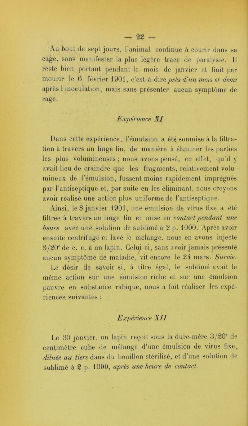 Au bout de sept jours, l’animal continue à courir dans sa cage, sans manifester la plus légère trace de paralysie. Il reste bien portant pendant le mois de janvier et finit par mourir le 6 février 1901, c’est-à-dire près d’un mois et demi après l’inoculation, mais sans présenter aucun symptôme de rage. Expérience XI Dans cette expérience, l’émulsion a été soumise à la filtra- tion à travers un linge fin, de manière à éliminer les parties les plus volumineuses ; nous avons pensé, en effet, qu’il y avait lieu de craindre que les fragments, relativement volu- mineux de l’émulsion, fussent moins rapidement imprégnés par l’antiseptique et, par suite en les éliminant, nous croyons avoir réalisé une action plus uniforme de l’antiseptique. Ainsi, le 8 janvier 1901, une émulsion de virus fixe a été filtrée à travers un linge fin et mise en contact pendant une heure avec une solution de sublimé a 2 p. 1000. Après avoir ensuite centrifugé et lavé le mélange, nous en avons injecté 3/20° de c. c. à un lapin. Celui-ci, sans avoir jamais présenté aucun symptôme de maladie, vit encore le 24 mars. Survie. Le désir de savoir si, à titre égal, le sublimé avait la même action sur une émulsion riche et sur une émulsion pauvre en substance rabique, nous a fait réaliser les expé- riences suivantes : Expérience XII Le 30 janvier, un lapin reçoit sous la dure-mère 3/20e de centimètre cube de mélange d’une émulsion de virus fixe, diluée au tiers dans du bouillon stérilisé, et d’une solution de sublimé à 2 p. 1000, après une heure de contact.