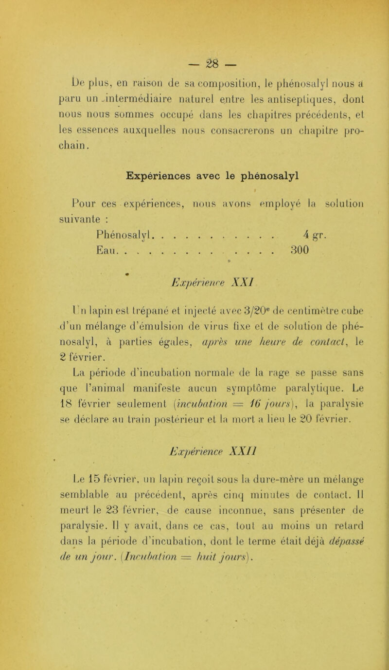 De plus, en raison de sa composition, le phénosalyî nous a paru un .intermédiaire naturel entre les antiseptiques, dont nous notrs sommes occupé dans les chapitres précédents, et les essences auxquelles nous consacrerons un chapitre pro- chain . Expériences avec le phénosalyî Pour ces expériences, nous avons suivante : Phénosalyî Eau employé la solution • • 4 gr. . . 300 Expérience XXI 1 ii lapin est trépané et injecté avec 3/20 de centimètre cube d’un mélange d’émulsion de virus lixe et de solution de phé- nosalyl, à parties égales, après une heure de contact, le 2 février. La période d’incubation normale de la rage se passe sans que l’animal manifeste aucun symptôme paralytique. Le 18 février seulement (incubation — 16 jours), la paralysie se déclare au train postérieur et. la mort a lieu le 20 février. Expérience XXII Le 15 février, un lapin reçoit sous la dure-mère un mélange semblable au précédent, après cinq minutes de contact. 11 meurt le 23 février, de cause inconnue, sans présenter de paralysie. Il y avait, dans ce cas, tout au moins un retard dans la période d’incubation, dont le terme était déjà dépassé de un jour. {Incubation = huit jours).