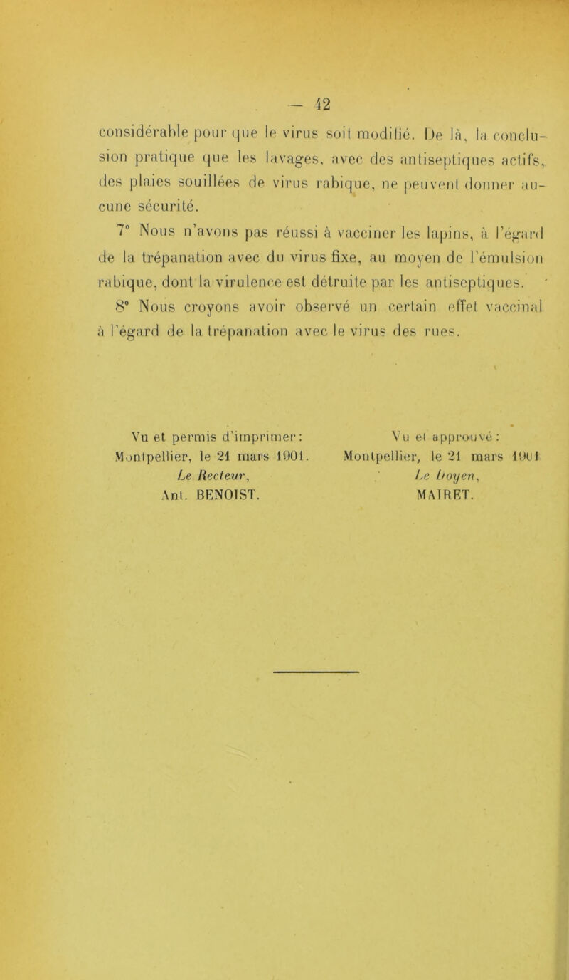 considérable pour que le virus soit modifié. IJe là, la conclu- sion pratique que les lavages, avec des antiseptiques actifs, des plaies souillées de virus rabique, ne peuvent donner au- cune sécurité. 7° Nous n’avons pas réussi à vacciner les lapins, à l’égard de la trépanation avec du virus fixe, au moyen de l’émulsion rabique, dont la virulence est détruite par les antiseptiques. 8° Nous croyons avoir observé un certain effet vaccinal à l’égard de la trépanation avec le virus des rues. Vu et permis d’imprimer: Montpellier, le 21 mars 1901. Le Recteur, Ant. BENOIST. Vu et approuvé: Montpellier, le 21 mars 19U1 Le Loyen, MAI RET.