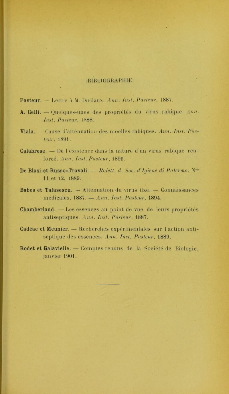 BIBLIOORAPHIL Pasteur. — Lettre à \l. Raciaux. Ann. Inst. Pasteur, 1887. A. Celli. — Quelques-unes des propriétés du virus rabique. Ann. Inst. Pasteur, 1888. Viala. — Cause d’atténuation des moelles rabiques. Ann. Inst. Pus- leur., 1891. Calabrese. — De l'existence dans la nature d'un virus rabique ren- forcé. Ann. Inst. Pasteur, 1896. De Blasi et Russo-Travali. — Holett. d. Soc. d'/ijiene di Palermo, N3- 11 et 12, 1889. Babes et Talasescu. — Atténuation du virus lixe. — Connaissances médicales, 1887. — Ann. Inst. Pasteur, 1894. Chamberland. — Les essences au point de vue de leurs propriétés antiseptiques. Ann. Inst. Pasteur, 1887. Cadéac et Meunier. — Recherches expérimentales sur l'action anti- septique des essences. Ann. Inst. Pasteur, 1889. Rodet et Galavielle. — Comptes rendus de la Société de Biologie, janvier 1901.