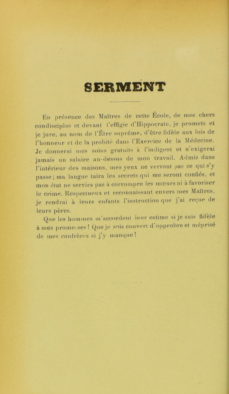 SERMENT En présence des Maîtres de cette École, de mes chers condisciples et devant l’eftigie d Hippocrate, je pi omets et je jure, au nom de 1 Être suprême, <1 être tîdèle aux lois de l’honneur et de la probité dans 1 Exercice de la Médecine. Je donnerai mes soins gratuits a 1 indigent et n exigeiai jamais un salaire au-dessus de mon travail. Admis dans l’intérieur des maisons, mes yeux ne verront pas ce qui s’y passe ; ma langue taira les secrets qui me seront contîés, et mon état ne servira pas à corrompre les mœurs ni à favoriser le crime. Respectueux et reconnaissant envers mes Maîtres, je rendrai à leurs enfants l'instruction que j’ai reçue de leurs pères. Que les hommes m'accordent leur estime si je suis tidèle âmes p ro me.-ses ! Que je sois couvert d'opprobre et méprisé de mes confrères si j’y manque !