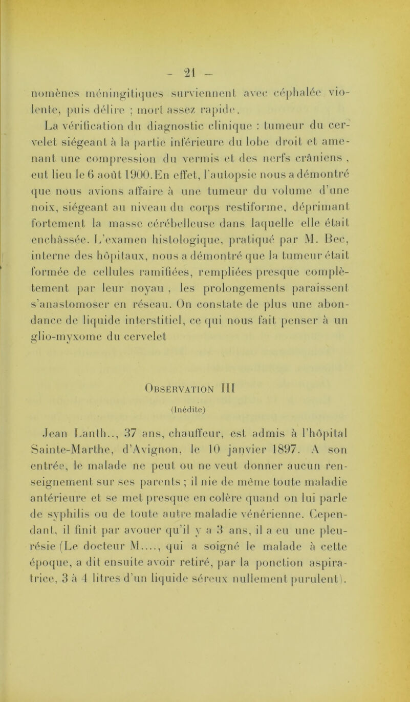 iioinèiK's inéniii^ili(|iu‘s siirvicniK'nl av(M* (■(''pliaUH' vio- l('iit(‘, puis délire ; morl assez i*api(le. La vérilicalion du diagTiostic ediniqiie : Liimeui’ du cer- velet siégeant à la partie inlerieiire du lobe droit et aiiie- uaut une compression du vermis (*t des iKU-fs crâniens , eut lieu le() août 11)00. Lu effet, rautopsie nous a déinonti'é que nous avions alfaire à une tumeur du volume d’une noix, siégeant au niveau du corps restiforine, déprimant fortement la masse céréhelleuse dans lacjuelle elle était encliàssée. 1.,’examen histologique, pratiqué par M. Dec, interne des ho|)ilaux, nous a démontré (|ue la tumeur était formée de cellules ramiüées, rempliées presque complè- teuKMit par leur noyau , les prolongements paraissent s’anastomoser en réseau. On constate de plus une ahon- dance de hdpiide interstitiel, ce qui nous fait penseï' à un i!:lio-«nvxome du cervelet t. Observation III ünédilo) Jean Lanth.., d7 ans, chauffeur, est admis à l’hopilal Sainte-Marthe, d’Avignon, le 10 janvier 1897. A son entrée, le malade ne peut ou ne veut donner aucun ren- seignement sur ses parents ; il nie de même toute maladie antérieui’e et se met pres(jue en colère (piand on lui jiarle de syphilis ou de toute' autre maladie vénérienne. Cepen- dant, il finit j>ar avouer qu’il y a H ans, il a eu une |)leu- résie (Le docteur M...., qui a soigné le malade à cette époque, a dit ensuite avoir retiré, par la ponction aspira- trice, 3 à I litres d’un liquide sére'ux nulleim'ut purulent !.