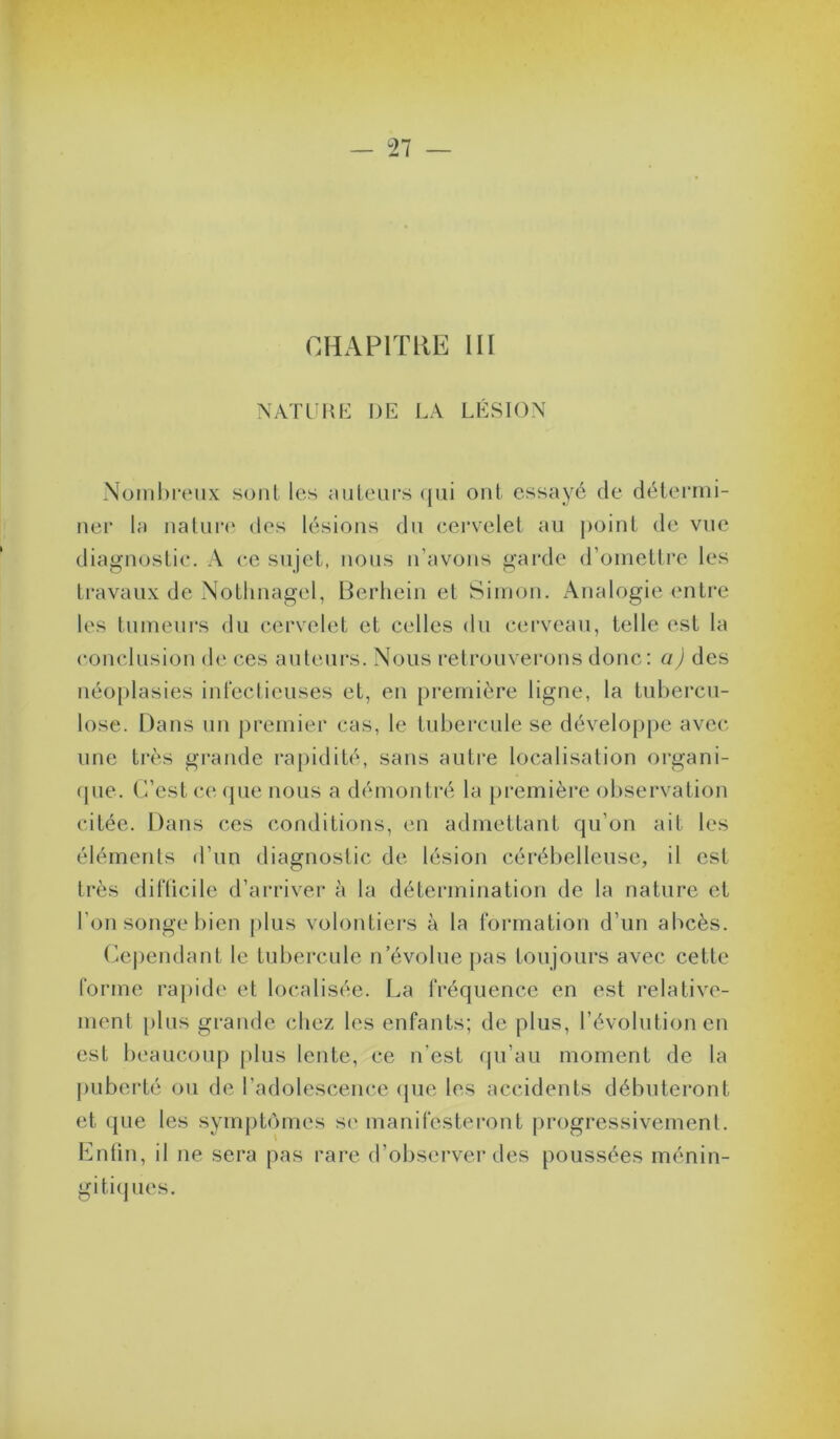 — 27 — OHAPlïllE III NATL I^H: de la LÉSION Nombreux sont les uuleiirs ({ui ont essayé de détermi- ner la natui*(‘ des lésions du cei’velet au point de vue diagnostic. A ce sujet, nous n’avons garde d’ometti'e les travaux de Notlinagel, Berliein et Simon. Analogie entre les tumeui’s du cervelet et celles du cerveau, telle est la conclusion de ces auleui’S. Nous retrouverons donc; a) des néoplasies inteclieuses et, en première ligne, la tubercu- lose. Dans nn premier cas, le tubercule se développe avec une très grande raj)idité, sans autre localisation organi- rpie. (l’est ce <pie nous a démontré la première observation citée. Dans ces conditions, en admettant qu’on ait les éléments d’un diagnostic de lésion cérébelleuse, il est très difticile d’arriver à la détermination de la nature et l’on songe bien [)lus volontiers à la tormation d’un abcès. (lej)endant le tubercule n’évolue pas toujours avec cette forme rapide et localisée. La fréquence en est l’elative- menl plus grande chez les enfants; de plus, l’évolution en est beaucoup plus lente, ce n’est (pi’au moment de la puberté ou de l’adolescence (pie les accidents débuteront et que les sympbnnes se manifesteront progressivement. Lntin, il ne sera pas rare d’observer des poussées ménin- giti(pies.