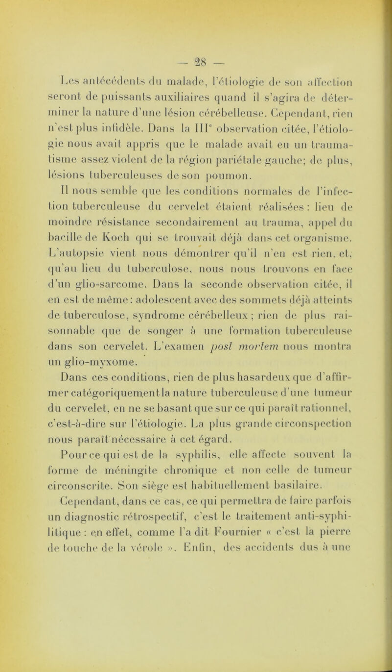 I.o-s anl(‘C('(l(MiLs du irialado, rôliolojjjie de son alTerlion seront de puissants auxiliaires (juand il s’agira d(‘ déter- miner la nature d’une lésion cérébelleuse. Cej)endant, rien n (‘st [)lus inlidèle. Dans la 111' observation citée, l’étiolo- gie nous avait ap[)ris (pie le malade avait eu un Iranma- lisnie assez violent de la région jiariétale gauche; de plus, lésions luberculens(‘s de son pounnju. 11 nous semble cpie les condilions normales de l’inlV'c- tion tub(u*culeuse du c(îrvelet étaient réalisées : lieu de moindre résistance secondairement au Irauma, ap[>el du bacille de Koch (|ui se trouvait déjà dans ia‘t oi’ganisnnv L’autojisie vient nous démonti-ei‘ (pi’il n’en est rien, et, (pi’au lieu du tuberculose, nous nous trouvons en face d’un glio-sarcome. Dans la seconde observation citée, il en est de même : adolescent avec des sommets d(\jà atteints de tubei’culose, syndrome céi-ébelleux ; rien de plus rai- sonnable que de songer à une tonna lion tuberculeuse dans son cervelet. L’examen posl morlem nous monti’a un glio-myxome. Dans (.es conditions, rien de plus hasardeux que d’attir- mer catégoriqueinentla nature tuberculeuse d’une tumeur du cervelet, en ne se basant (pie sur cenpii paraît rationmd, c’est-à-dire sur l’étiologie. La plus grande circonspection nous paraît nécessaire à cet égard. Pour ce qui est de la syphilis, elle alTecle souvent la forme d('. méningite chronique et non celh' de tumeui' circ(3Mscrite. Son sièi>(' est habituelhnnent basilaire. O (Cependant, dans ce cas, ce (pii permettra de (aire parfois un diagnostic rétrospectif, c’est le ti'aitement anti-syphi- litique: en effet, comme l’a dit Fournier « c’est la pierre de louche d(‘ la \(h‘oh' ». Fnliu, d('s accidents dus à une