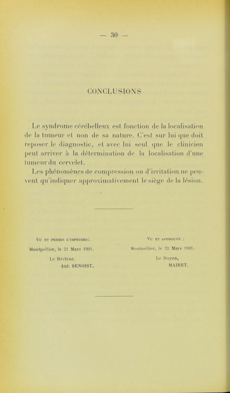 CONCLUSIONS I^e syiulrome (*éi-él)elleiix est foiiclion de la localisation de la tumeur el non de sa nature. (Vesl siii* lui (jiie doit reposer diagnostic, ('t avec lui s(ud que le clinicien peul ai-i‘iver à la déterminaliou d(‘ la localisation d’une lunieurdu cervelet. Les phénomènes de conij)!‘(‘ssion ou d’irrilation ne p(m- vent qu’indiquei- apj)ro\imativemenl le siège dt* la lésion. Vu ET PEUMIS u'iMPni.MEK; Montpellier, le 21 Mars 1901. Le Hecteur, Ant. BENOIST. Vi; ET APPHÜUVÉ : VlDiitnellier, le 21 Mars 1901. Le Ooyen, MAIRET.