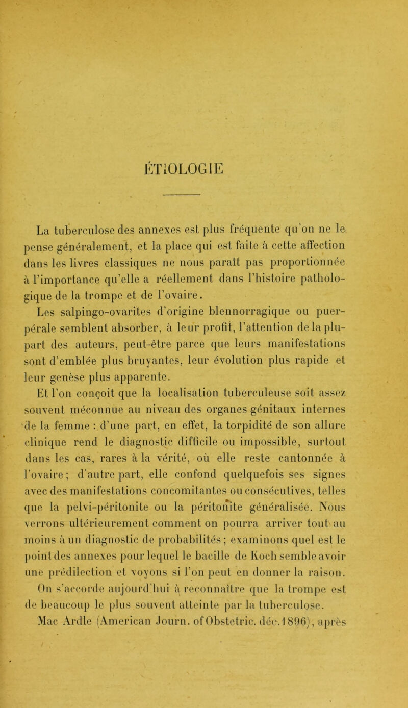 ÉTiOLOGIE La tuberculose des annexes est plus fréquente qu on ne le pense généralement, et la place qui est faite à cette affection dans les livres classiques ne nous paraît pas proportionnée à l’importance qu’elle a réellement dans l’histoire patholo- gique de la trompe et de l’ovaire. Les salpingo-ovarites d’origine blennorragique ou puer- pérale semblent absorber, à leur profit, l’attention de la plu- part des auteurs, peut-être parce que leurs manifestations sont d’emblée plus bruyantes, leur évolution plus rapide et leur genèse plus apparente. Et l’on conçoit que la localisation tuberculeuse soit assez souvent méconnue au niveau des organes génitaux internes de la femme : d’une part, en effet, la torpidité de son allure clinique rend le diagnostic difficile ou impossible, surtout dans les cas, rares à la vérité, où elle reste cantonnée à l’ovaire; d'autre part, elle confond quelquefois ses signes avec des manifestations concomitantes ou consécutives, telles que la pelvi-péritonile ou la péritonite généralisée. Nous verrons ultérieurement comment on pourra arriver tout'au moins à un diagnostic de probabilités; examinons quel est le pointdes annexes pour lequel le bacille de Koch semble avoir une prédilection et voyons si l’on peut en donner la raison. On s’accorde aujourd'hui à reconnaître que la trompe est de beaucoup le plus.souvent atteinte par la tuberculose. Mac Ardle (American Journ. ofObstetric. déc. 1896), après