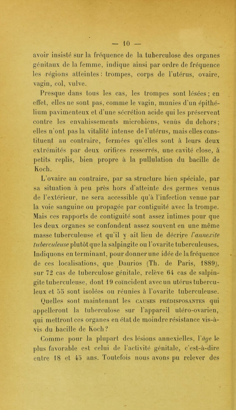 avoir insisté sur la fréquence de la tuberculose des organes génitaux de la femme, indique ainsi par ordre de fréquence les régions atteintes : trompes, corps de l’utérus, ovaire, vagin, col, vulve. Presque dans tous les cas, les trompes sont lésées ; en effet, elles ne sont pas, comme le vagin, munies d’un épithé- lium pavimenteux et d’une sécrétion acide qui les préservent contre les envahissements microbiens, venus du dehors; elles n’ont pas la vitalité intense de l’utérus, mais elles cons- tituent au contraire, fermées qu’elles sont à leurs deux extrémités par deux orifices resserrés, une cavité close, à petits replis, bien propre à la pullulation du bacille de Koch. L’ovaire au contraire, par sa structure bien spéciale, par sa situation à peu près hors d’atteinte des germes venus de l’extérieur, ne sera accessible qu’à l'infection venue par la voie sanguine ou propagée par contiguïté avec la trompe. Mais ces rapports de contiguïté sont assez intimes pour que les deux organes se confondent assez souvent en une même masse tuberculeuse et qu’il y ait lieu de décrire l'anneæite tuberculeuse plutôt que la salpingite ou l’ovarite tuberculeuses. Indiquons en terminant, pour donner une idée de la fréquence de ces localisations, que Daurios (Th. de Paris, 1889), sur 72 cas de tuberculose génitale, relève 64 cas de salpin- gite tuberculeuse, dont 19 coïncident avec un utérus tubercu- leux et 55 sont isolées ou réunies à l’ovarite tuberculeuse. Quelles sont maintenant les causes prédisposantes qui appelleront la tuberculose sur l’appareil utéro-ovarien, qui mettront ces organes en état de moindre résistance vis-à- vis du bacille de Koch? Comme pour la plupart des lésions annexielles, Yâge le plus favorable est celui de l’activité génitale, c’est-à-dire entre 18 et 45 ans. Toutefois nous avons pu relever des