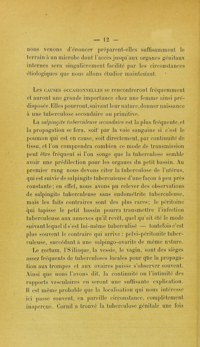 nous venons d'énoncer préparent-elles suffisamment le terrain à un microbe dont l’accès jusqu’aux organes génitaux internes sera singulièrement facilité par les circonstances étiologiques que nous allons étudier maintenant. Les causes occasionnelles se rencontreront fréquemment et auront une grande imporlance chez une femme ainsi pré- disposée, hiles pourront,suivant leur nature,donner naissance à une tuberculose secondaire ou primitive. La salpingite tuberculeuse secondaire est la plus fréquente,et la propagation se fera, soit par la voie sanguine si c'est le poumon qui est en cause, soit directement, par continuité de tissu, et l’on comprendra combien ce mode de transmission peut être fréquent si l’on songe que la tuberculose semble avoir une prédilection pour les organes du petit bassin. Au premier rang nous devons citer la tuberculose de l’utérus, qui est suivie de salpingite tuberculeuse d’une façon à peu près constante; en effet, nous avons pu relever des observations de salpingite tuberculeuse sans endométrite tuberculeuse, mais les faits contraires sont des plus rares; le péritoine qui tapisse le petit bassin pourra transmettre l’infection tuberculeuse aux annexes qu’il revêt, quel qu’ait été le mode suivant lequel il s’est lui-même tuberculisé — toutefois c’est plus souvent le contraire qui arrive: pelvi-péritonite tuber- culeuse, succédant à une salpingo-ovarite de même nature. Le rectum, l’S iliaque, la vessie, le vagin, sont des sièges assez fréquents de tuberculoses locales pour qüe la propaga- tion aux trompes et aux ovaires puisse s’observer souvent. Ainsi que nous l’avons dit, la continuité ou l’intimité des rapports vasculaires en seront une suffisante explication. Il est même probable que la localisation qui nous intéresse ici passe souvent, en pareille circonstance, complètement inaperçue. Cornil a trouvé la tuberculose génitale une fois