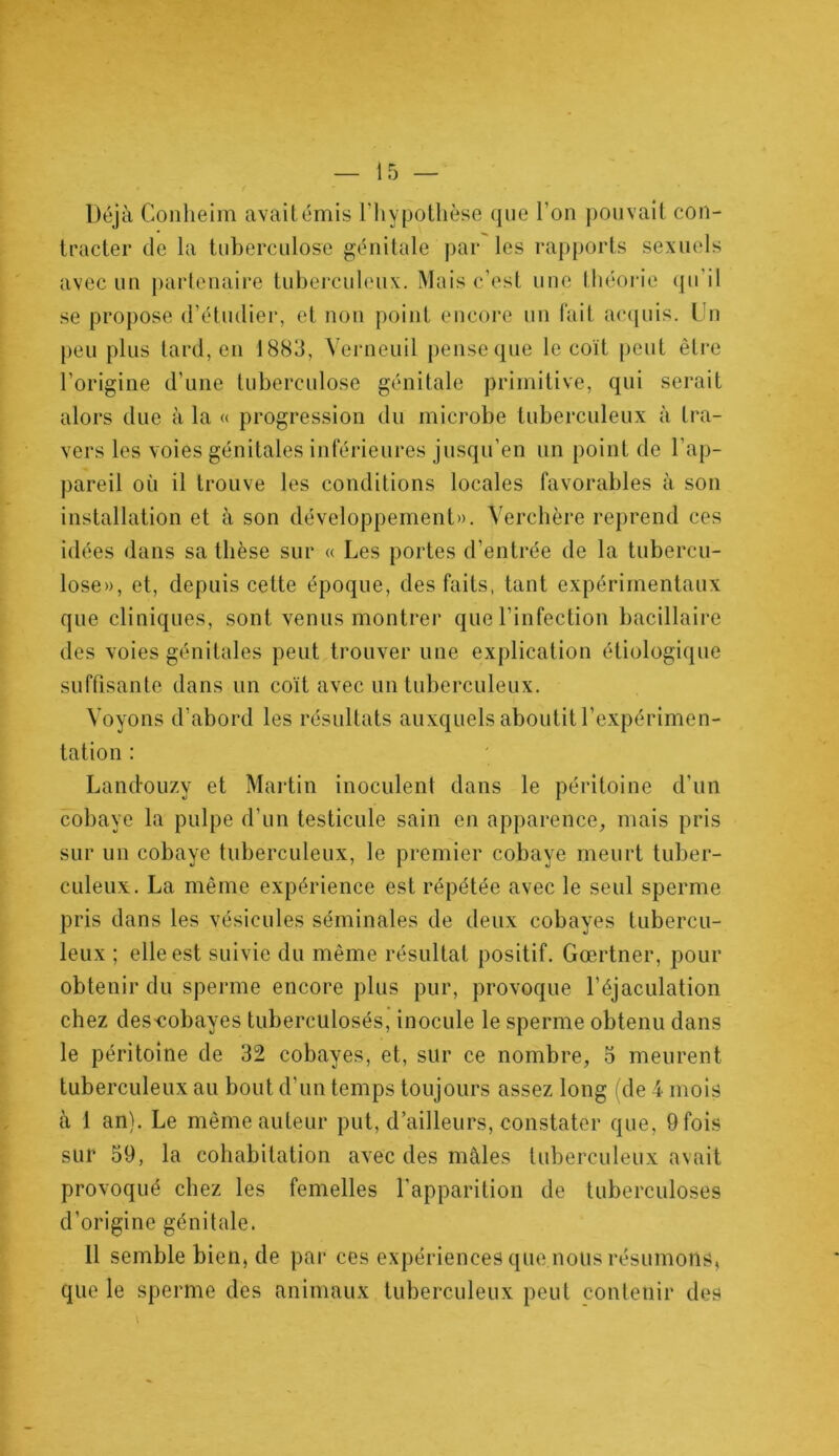 Déjà Conheim avait émis l'hypothèse que l’on pouvait con- tracter de la tuberculose génitale par les rapports sexuels avec un partenaire tuberculeux. Mais c’est une théorie qu'il se propose d’étudier, et non point encore un fait acquis. Un peu plus tard, en 1883, Verneuil pense que le coït peut être l’origine d’une tuberculose génitale primitive, qui serait alors due à la « progression du microbe tuberculeux à tra- vers les voies génitales inférieures jusqu’en un point de l’ap- pareil où il trouve les conditions locales favorables à son installation et à son développement». Verchère reprend ces idées dans sa thèse sur « Les portes d’entrée de la tubercu- lose», et, depuis cette époque, des faits, tant expérimentaux que cliniques, sont venus montrer que l’infection bacillaire des voies génitales peut trouver une explication étiologique suffisante dans un coït avec un tuberculeux. Voyons d’abord les résultats auxquels aboutit l’expérimen- tation : Landouzy et Martin inoculent dans le péritoine d'un cobaye la pulpe d’un testicule sain en apparence, mais pris sur un cobaye tuberculeux, le premier cobaye meurt tuber- culeux. La même expérience est répétée avec le seul sperme pris dans les vésicules séminales de deux cobayes tubercu- leux ; elle est suivie du même résultat positif. Gœrtner, pour obtenir du sperme encore plus pur, provoque l’éjaculation chez des-cobayes tuberculosés, inocule le sperme obtenu dans le péritoine de 32 cobayes, et, sur ce nombre, 5 meurent tuberculeux au bout d’un temps toujours assez long (de 4 mois à 1 an). Le même auteur put, d’ailleurs, constater que, 9 fois sur 59, la cohabitation avec des mâles tuberculeux avait provoqué chez les femelles l’apparition de tuberculoses d'origine génitale. 11 semble bien, de par ces expériences que nous résumons, que le sperme des animaux tuberculeux peut contenir des