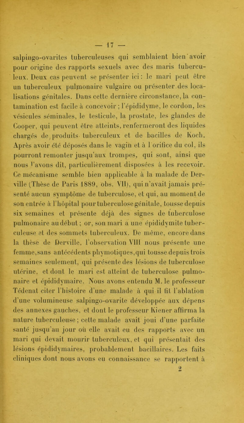 salpingo-ovarites tuberculeuses qui semblaient bien avoir pour origine des rapports sexuels avec des maris tubercu- leux. Deux cas peuvent se présenter ici: le mari peut être un tuberculeux pulmonaire vulgaire ou présenter, des loca- lisations génitales. Dans cette dernière circonstance, la con- tamination est facile à concevoir ; l’épididyme, le cordon, les vésicules séminales, le testicule, la prostate, les glandes de Gooper, qui peuvent être atteints, renfermeront des liquides chargés de,produits- tuberculeux et de bacilles de Koch. Après avoir été déposés dans le vagin et à l orifice du col, ils pourront remonter jusqu’aux trompes, qui sont, ainsi que nous l’avons dit, particulièrement disposées à les recevoir. Ce mécanisme semble bien applicable à la malade de Der- ville (Thèse de Paris 1889, obs. Vil), qui n’avait jamais pré- senté aucun symptôme de tuberculose, et qui, au moment de son entrée à l’hôpital pourtuberculosegénitale, tousse depuis six semaines et présente déjà des signes de tuberculose pulmonaire au début ; or, son mari a une épididymite tuber- culeuse et des sommets tuberculeux. De même, encore dans la thèse de Derville, l'observation VIII nous présente une femme,sans antécédents phymotiqües,qui tousse depuis trois semaines seulement, qui présente des lésions de tuberculose utérine, et dont le mari est atteint de tuberculose pulmo- naire et épididymaire. Nous avons entendu M. le professeur Tédenat citer l’histoire d’une malade à qui il lit l’ablation d'une volumineuse salpingo-ovarite développée aux dépens des annexes gauches, et dont le professeur Iviener affirma la nature tuberculeuse ; cette malade avait joui d’une parfaite santé jusqu’au jour où elle avait eu des rapports avec un mari qui devait mourir tuberculeux, et qui présentait des lésions épididymaires, probablement bacillaires. Les faits cliniques dont nous avons eu connaissance se rapportent à