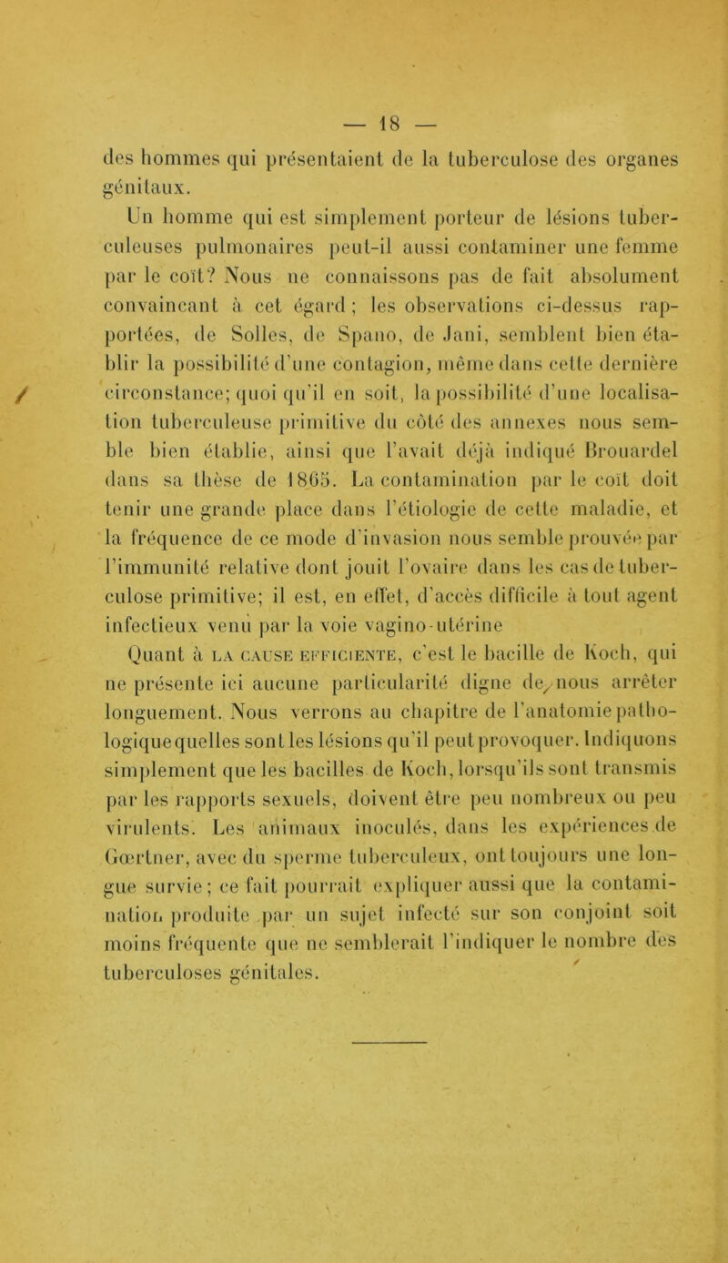 des hommes qui présentaient de la tuberculose des organes génitaux. Un homme qui est simplement porteur de lésions tuber- culeuses pulmonaires peut-il aussi contaminer une femme par le coït? Nous 11e connaissons pas de fait absolument convaincant à cet égard ; les observations ci-dessus rap- portées, de Solles, de Spano, de Jani, semblent bien éta- blir la possibilité d’une contagion, même dans celle dernière circonstance; quoi qu’il en soit, la possibilité d’une localisa- tion tuberculeuse primitive du côté des annexes nous sem- ble bien établie, ainsi que l’avait déjà indiqué Brouardel dans sa thèse de 1865. La contamination par le coït doit tenir une grande place dans l’étiologie de cette maladie, et la fréquence de ce mode d’invasion nous semble prouvée par l’immunité relative dont jouit l’ovaire dans les cas de tuber- culose primitive; il est, en effet, d’accès diflicile à tout agent infectieux venu par la voie vagino-utérine Quant à la cause efficiente, c’est le bacille de Koch, qui ne présente ici aucune particularité digne de, nous arrêter longuement. Nous verrons au chapitre de l’anatomie patho- logique quelles sont les lésions qu’il peut provoquer. Indiquons simplement que les bacilles de Koch, lorsqu’ils sont transmis par les rapports sexuels, doivent être peu nombreux ou peu virulents. Les animaux inoculés, dans les expériences de Gœrtner, avec du sperme tuberculeux, ont toujours une lon- gue survie; ce fait pourrait expliquer aussi que la contami- nation produite par un sujet infecté sur son conjoint soit moins fréquente que ne semblerait l’indiquer le nombre des tuberculoses génitales.