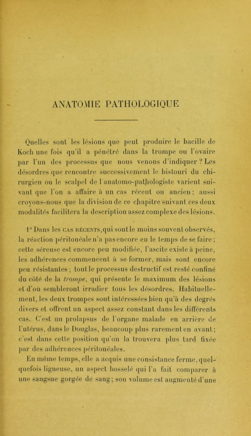 ANATOMIE PATHOLOGIQUE Quelles sont les lésions que peut produire le bacille de Koch une fois qu’il a pénétré dans la trompe ou l’ovaire par l’un des processus que nous venons d’indiquer ? Les désordres que rencontre successivement le bistouri du chi- rurgien ou le scalpel de l'anatomo-pathologiste varient sui- vant que l’on a affaire à un cas récent ou ancien ; aussi croyons-nous que la division de ce chapitre suivant ces deux modalités facilitera la description assez complexe des lésions. 1° Dans les cas récents,qui sont le moins souvent observés, la réaction péritonéale n’a pasencore eu le temps de se faire ; cette séreuse est encore peu modifiée, l’ascite existe à peine, les adhérences commencent à se former, mais sont encore peu résistantes ; tout le processus destructif est resté confiné du côté de la trompe, qui présente le maximum des lésions et d’où sembleront irradier tous les désordres. Habituelle- ment, les deux trompes sont intéressées bien qu’à des degrés divers et offrent un aspect assez constant dans les différents cas. C’est un prolapsus de l’organe malade en arrière de l’utérus, dans le Douglas, beaucoup plus rarement en avant; c’est dans cette position qu’on la trouvera plus tard fixée par des adhérences péritonéales. En même temps, elle a acquis une consistance ferme, quel- quefois ligneuse, un aspect bosselé qui l’a fait comparer à une sangsue gorgée de sang; son volume est augmenté d’une