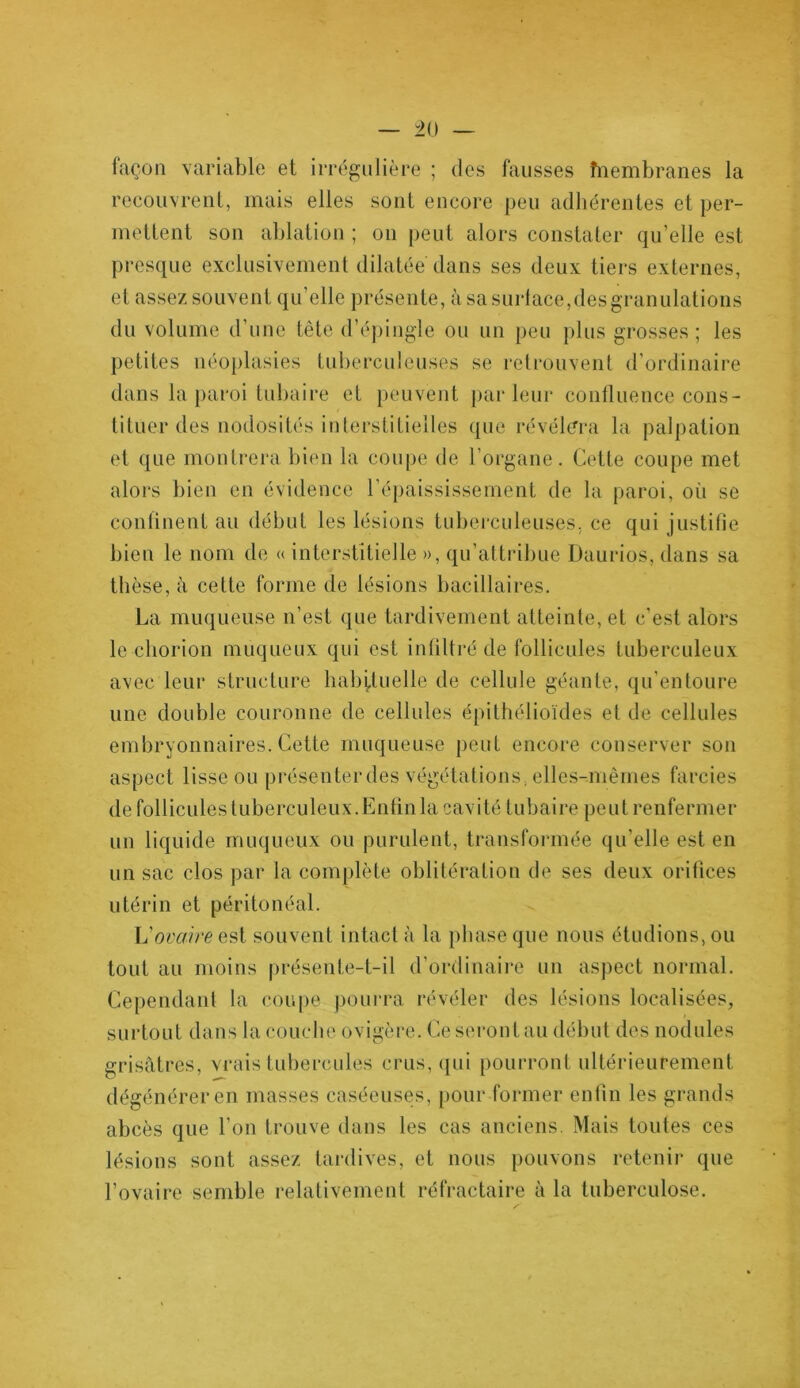 façon variable et irrégulière ; des fausses înembranes la recouvrent, mais elles sont encore peu adhérentes et per- mettent son ablation ; on peut alors constater qu’elle est presque exclusivement dilatée dans ses deux tiers externes, et assez souvent qu’elle présente, à sa surlace,desgranulations du volume d’une tète d’épingle ou un peu plus grosses; les petites néoplasies tuberculeuses se retrouvent d’ordinaire dans la paroi tubaire et peuvent parleur confluence cons- tituer des nodosités interstitielles que révélera la palpation et que montrera bien la coupe de l’organe. Cette coupe met alors bien en évidence l’épaississement de la paroi, où se confinent au début les lésions tuberculeuses, ce qui justifie bien le nom de « interstitielle », qu’attribue Daurios, dans sa thèse, à cette forme de lésions bacillaires. La muqueuse n’est que tardivement atteinte, et c’est alors le chorion muqueux qui est infiltré de follicules tuberculeux avec leur structure habituelle de cellule géante, qu’entoure une double couronne de cellules épithélioïdes et de cellules embryonnaires. Cette muqueuse peut encore conserver son aspect lisse ou présenterdes végétations, elles-mêmes farcies de follicules tuberculeux. Enfin la cavité tubaire peut renfermer un liquide muqueux ou purulent, transformée qu’elle est en un sac clos par la complète oblitération de ses deux orifices utérin et péritonéal. h'ovaire est souvent intact à la phase que nous étudions, ou tout au moins présente-t-il d’ordinaire un aspect normal. Cependant la coupe pourra révéler des lésions localisées, surtout dans la couche ovigère. Ce seront au début des nodules grisâtres, vrais tubercules crus, qui pourront ultérieurement dégénérer en masses caséeuses, pour former enfin les grands abcès que l’on trouve dans les cas anciens. Mais toutes ces lésions sont assez tardives, et nous pouvons retenir que l’ovaire semble relativement réfractaire à la tuberculose.