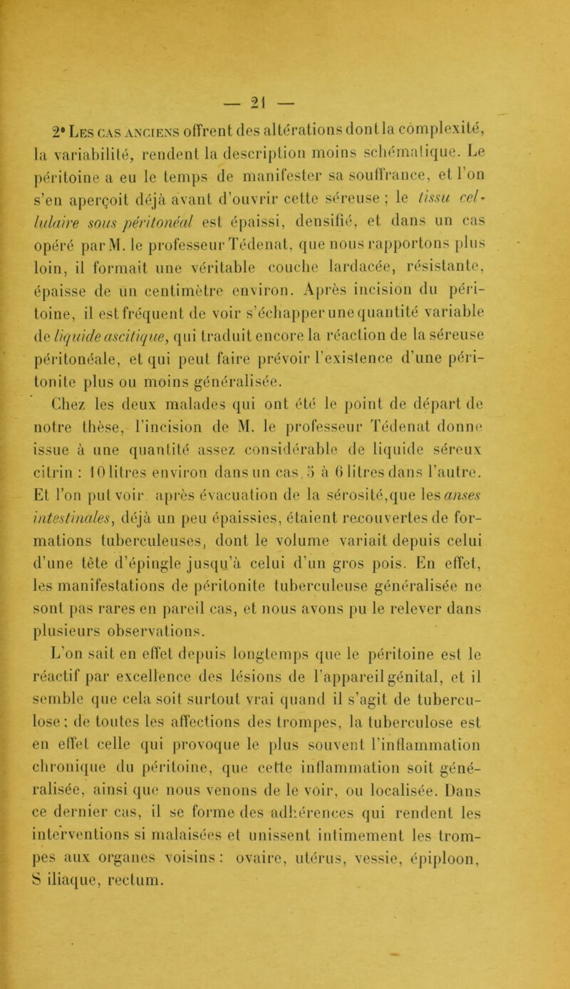 2° Les cas anciens offrent des altérations dont la complexité, la variabilité, rendent la description moins schématique. Le péritoine a eu le temps de manifester sa soutïrance, et 1 on s’en aperçoit déjà avant d’ouvrir cette séreuse ; le tissu cel- lulaire sous péritonéal est épaissi, densifié, et dans un cas opéré parM. le professeur Tédenat, que nous rapportons plus loin, il formait une véritable couche lardacée, résistante, épaisse de un centimètre environ. Après incision du péri- toine, il est fréquent de voir s’échapper une quantité variable de liquide ascitique, qui traduit encore la réaction de la séreuse péritonéale, et qui peut faire prévoir l’existence d’une péri- tonite plus ou moins généralisée. Chez les deux malades qui ont été le point de départ de notre thèse, l’incision de M. le professeur Tédenat donne issue à une quantité assez considérable de liquide séreux citrin : 10litres environ dans un cas, 5 à 6 litres dans l’autre. Et l’on put voir après évacuation de la sérosité,que les<m?&? intestinales, déjà un peu épaissies, étaient recouvertes de for- mations tuberculeuses, dont le volume variait depuis celui d’une tète d’épingle jusqu’à celui d’un gros pois. En effet, les manifestations de péritonite tuberculeuse généralisée ne sont pas rares en pareil cas, et nous avons pu le relever dans plusieurs observations. L’on sait en effet depuis longtemps que le péritoine est le réactif par excellence des lésions de l’appareil génital, et il semble que cela soit surtout vrai quand il s’agit de tubercu- lose; de toutes les affections des trompes, la tuberculose est en effet celle qui provoque le plus souvent l'inflammation chronique du péritoine, que cette inflammation soit géné- ralisée, ainsi que nous venons de le voir, ou localisée. Dans ce dernier cas, il se forme des adhérences qui rendent les interventions si malaisées et unissent intimement les trom- pes aux organes voisins: ovaire, utérus, vessie, épiploon, S iliaque, rectum.