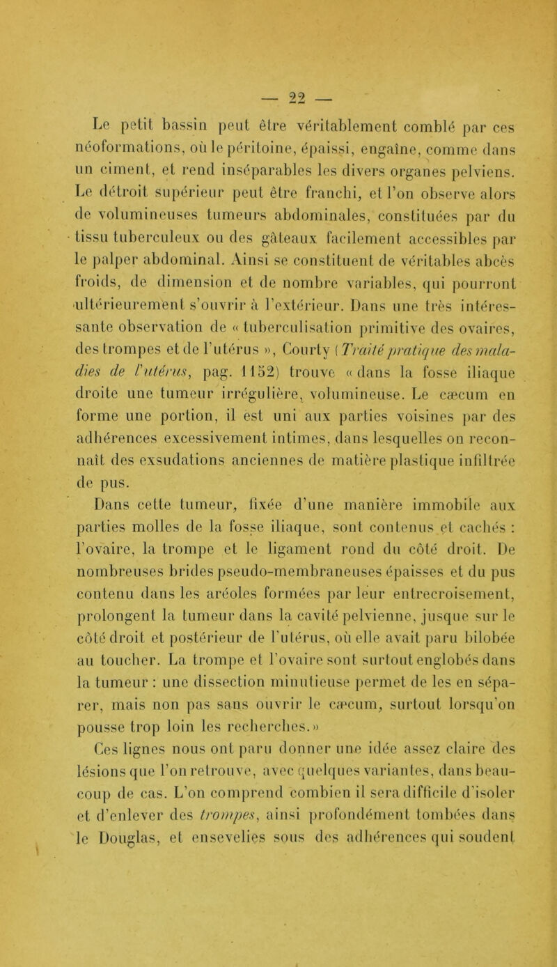 Le petit bassin peut être véritablement comblé par ces néoformations, où le péritoine, épaissi, engaîne, comme dans un ciment, et rend inséparables les divers organes pelviens. Le détroit supérieur peut être franchi, et l’on observe alors de volumineuses tumeurs abdominales, constituées par du • tissu tuberculeux ou des gâteaux facilement accessibles par le palper abdominal. Ainsi se constituent de véritables abcès froids, de dimension et de nombre variables, qui pourront ■ultérieurement s’ouvrir à l’extérieur. Dans une très intéres- sante observation de « tuberculisation primitive des ovaires, des trompes et de l’utérus », Courty (Traité pratique des mala- dies de l'utérus, pag. 1152) trouve «dans la fosse iliaque droite une tumeur irrégulière, volumineuse. Le cæcum en forme une portion, il est uni aux parties voisines par des adhérences excessivement intimes, dans lesquelles on recon- naît des exsudations anciennes de matière plastique infiltrée de pus. Dans cette tumeur, fixée d’une manière immobile aux parties molles de la fosse iliaque, sont contenus et cachés : l’ovaire, la trompe et le ligament rond du côté droit. De nombreuses brides pseudo-membraneuses épaisses et du pus contenu dans les aréoles formées par leur entrecroisement, prolongent la tumeur dans la cavité pelvienne, jusque sur le côté droit et postérieur de l’utérus, où elle avait paru bilobée au toucher. La trompe et l’ovaire sont surtout englobés dans la tumeur : une dissection minutieuse permet de les en sépa- rer, mais non pas sans ouvrir le cæcum, surtout lorsqu’on pousse trop loin les recherches.» Ces lignes nous ont paru donner une idée assez claire des lésions que l’on retrouve, avec quelques variantes, dans beau- coup de cas. L’on comprend combien il sera difficile d'isoler et d’enlever des trompes, ainsi profondément tombées dans le Douglas, et ensevelies sous des adhérences qui soudent