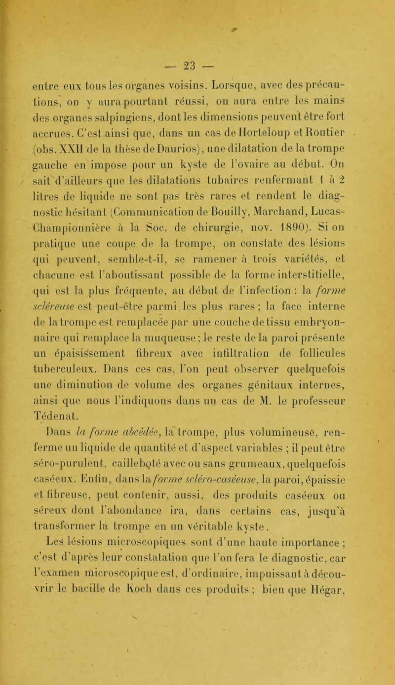 entre eux tous les organes voisins. Lorsque, avec des précau- tions, on y aura pourtant réussi, on aura entre les mains des organes salpingiens, dont les dimensions peuvent être fort accrues. C’est ainsi que, dans un cas de Horleloup et Routier (obs. XXII de la thèse deüaurios), une dilatation de la trompe gauche en impose pour un kyste de l’ovaire au début. On sait d’ailleurs que les dilatations tubaires renfermant 1 à 2 litres de liquide ne sont pas très rares et rendent le diag- nostic hésitant (Communication de Bouilly, Marchand, Lucas- Championnière à la Soc. de chirurgie, nov. 1890). Si on pratique une coupe de la trompe, on constate des lésions qui peuvent, semble-t-il, se ramener à trois variétés, et chacune est l’aboutissant possible de la forme interstitielle, qui est la plus fréquente, au début de l’infection : la forme scléreuse est peut-être parmi les plus rares ; la face interne de la trompe est remplacée par une couche de tissu embryon- naire qui remplace la muqueuse ; le reste de la paroi présente un épaisissement fibreux avec infiltration de follicules tuberculeux. Dans ces cas, l’on peut observer quelquefois une diminution de volume des organes génitaux internes, ainsi que nous l’indiquons dans un cas de M. le professeur Tédenat. Dans la forme abcédée, la trompe, plus volumineuse, ren- ferme un liquide de quantité et d’aspect variables ; il peut être séro-purulent, caillebpté avec ou sans grumeaux, quelquefois caséeux. Lnfin, dans la forme sciéro-caséeuse, la paroi, épaissie et fibreuse, peut contenir, aussi, des produits caséeux ou séreux dont F abondance ira, dans certains cas, jusqu’à transformer la trompe en un véritable kyste. Les lésions microscopiques sont d’une haute importance ; c’est d’après leur constatation que l’on fera le diagnostic, car l’examen microscopique est, d’ordinaire, impuissant à décou- vrir le bacille de Koch dans ces produits; bien que Hégar,