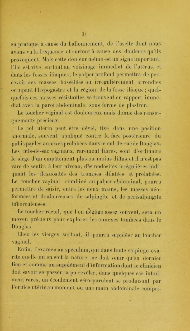 en pratique à cause du ballonnement, de l’ascite dont nous avons vula fréquence et surtout à cause des douleurs qu’ils provoquent. Mais cette douleur même est un signe important. Elle est vive, surtout au voisinage immédiat de l’utérus, et dans les fosses iliaques; le palper profond permettra de per- cevoir des masses bosselées ou irrégulièrement arrondies occupant l’hypogastre et la région de la fosse iliaque; quel- quefois ces masses résistantes se trouvent en rapport immé- diat avec la paroi abdominale, sous forme de plastron. Le toucher vaginal est douloureux mais donne des rensei- gnements précieux. Le col utérin peut être dévié, fixé dans une position anormale, souvent appliqué contre la face postérieure du pubis parles annexesprolabées dans le cul-de-sacde Douglas. Les culs-de-sac vaginaux, rarement libres, sont d’ordinaire le siège d’un empâtement plus ou moins diffus,et il n’est pas rare de sentir, à leur niveau, dès nodosités irrégulières indi- quant les flexuosités des trompes dilatées et prolabées. Le toucher vaginal, combiné au palper abdominal, pourra permettre de saisir, entre les deux mains, les masses néo- formées et douloureuses de salpingite et de périsalpingite lu’berculeuses. Le toucher rectal, que l’on néglige assez souvent, sera un moyen précieux pour explorer les annexes tombées dans le Douglas. Chez les vierges, surtout, il pourra suppléer au toucher vaginal. Enfin, 1 examen au Spéculum,qui dans toute salpingo-ova- rite quelle qu’en soit la nature, ne doit venir qu’en dernier lieu et comme un supplément d’information dont le clinicien doit savoir se passer, a pu révéler, dans quelques cas infini- ment rares, un écoulement séro-purulent se produisant par l’orifice utérin au moment oii une main abdominale compri-