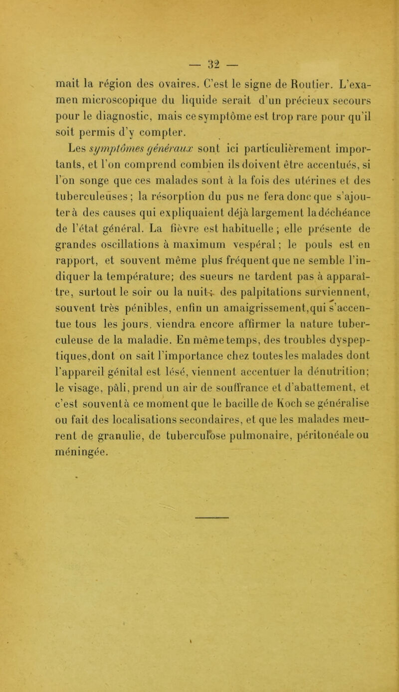 mait la région des ovaires. C’est le signe de Routier. L’exa- men microscopique du liquide serait d’un précieux secours pour le diagnostic, mais ce symptôme est trop rare pour qu’il soit permis d’y compter. Les symptômes généraux sont ici particulièrement impor- tants, et l’on comprend combien ils doivent être accentués, si l’on songe que ces malades sont à la fois des utérines et des tuberculeuses; la résorption du pus ne fera donc que s’ajou- tera des causes qui expliquaient déjà largement ladéchéance de l’état général. La fièvre est habituelle ; elle présente de grandes oscillations à maximum vespéral ; le pouls est en rapport, et souvent même plus fréquent que ne semble l’in- diquer la température; des sueurs ne tardent pas à apparaî- tre, surtout le soir ou la nuits- des palpitations surviennent, * souvent très pénibles, enfin un amaigrissement,qui s’accen- tue tous les jours, viendra encore affirmer la nature tuber- culeuse de la maladie. En même temps, des troubles dyspep- tiques,dont on sait l’importance chez toutes les malades dont l’appareil génital est lésé, viennent accentuer la dénutrition; le visage, pâli, prend un air de souffrance et d’abattement, et c’est souventà ce moment que le bacille de Koch se généralise ou fait des localisations secondaires, et que les malades meu- rent de granulie, de tuberculose pulmonaire, péritonéale ou méningée.