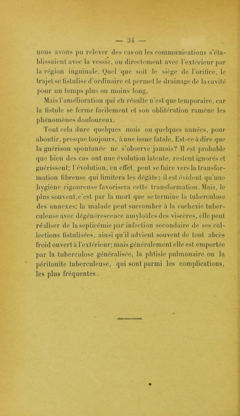 nous avons pu relever des cas où les communications s’éta- % blissaienl avec la vessie, ou directement avec l’extérieur par la région inguinale. Quel que soit le siège de l’orifice, le trajet se fistulisé d'ordinaire et permet le drainage de la cavité pour un temps plus ou moins long. Mais l’amélioration qui eh résulte n’est que temporaire, car la fistule se ferme facilement et son oblitération ramène les phénomènes douloureux. Tout cela dure quelques mois ou quelques années, pour aboutir, presque toujours, aune issue fatale. Est-ce à dire que la guérison spontanée ne s’observe jamais? Il est probable que bien des cas ont une évolution latente, restent ignorés et guérissent; l'évolution, en effet, peut se faire vers la transfor- mation fibreuse qui limitera les dégâts ; il est évident qu’une hygiène rigoureuse favorisera cette transformation. Mais, le plus souvent,c’est par la mort que se termine la tuberculose des annexes; la malade peut succomber à la cachexie tuber- culeuse avec dégénérescence amyloïdes des viscères, elle peut réaliser de la septicémie par infection secondaire de ses col- lections fistulisées, ainsi qu’il advient souvent de tout abcès froid ouvert à l’extérieur; mais généralement elle est emportée par la tuberculose généralisée, la phtisie pulmonaire ou la péritonite tuberculeuse, qui sont parmi les complications, les plus fréquentes.