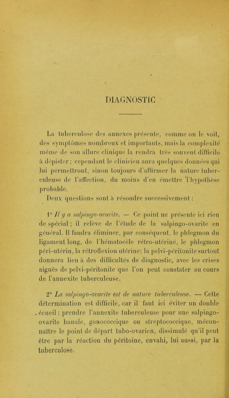 DIAGNOSTIC La tuberculose des annexes présente, comme on le voit, des symptômes nombreux et importants, mais la complexité même de son allure clinique la rendra très souvent difficile à dépister; cependant le clinicien aura quelques données qui lui permettront, sinon toujours d’aflirmer la nature tuber- culeuse de l'affection, du moins d’en émettre Thypotlièse probable. Deux questions sont à résoudre successivement : 1° Il y a salpingo-ovarite. — Ce point ne présente ici rien de spécial ; il relève de l’étude de la salpingo-ovarite en général. Il faudra éliminer, par conséquent, le phlegmon du ligament long, de l’hématocèle rétro-utérine, le phlegmon péri-utérin, la rétroflexion utérine; la pelvi-périlonite surtout donnera lieu à des difficultés de diagnostic, avec les crises aiguës de pelvi-péritonite que l'on peut constater au cours de l’annexite tuberculeuse. 2° La salpingo-ovarite est de nature tuberculeuse. — Cette détermination est difficile, car il faut ici éviter un double ► écueil: prendre l’annexite tuberculeuse pour une salpingo- ovarite banale, gonococcique ou streptococcique, mécon- naître le point de départ tubo-ovarien, dissimulé qu’il peut être par la réaction du péritoine, envahi, lui aussi, par la tuberculose.