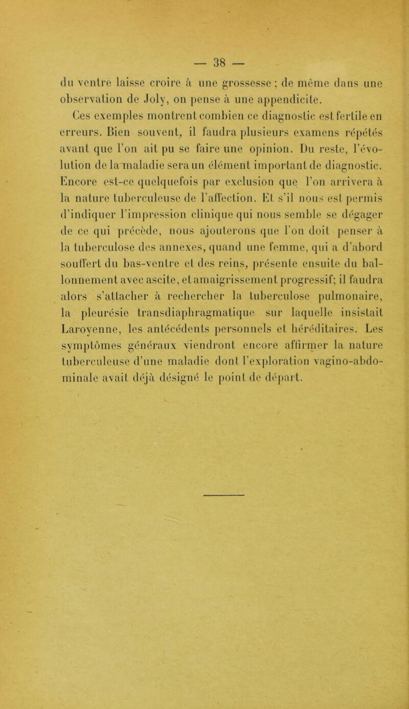 du ventre laisse croire à une grossesse ; de même dans une observation de Joly, on pense à une appendicite. Ces exemples montrent combien ce diagnostic est fertile en erreurs. Bien souvent, il faudra plusieurs examens répétés avant que l’on ait pu se faire une opinion. Du reste, révo- lution de la maladie sera un élément important de diagnostic. Encore est-ce quelquefois par exclusion que l'on arrivera à la nature tuberculeuse de l’affection. Et s’il nous est permis d’indiquer l'impression clinique qui nous semble se dégager de ce qui précède, nous ajouterons que l’on doit penser à la tuberculose des annexes, quand une femme, qui a d’abord souffert du bas-ventre et des reins, présente ensuite du bal- lonnement avec ascite, et amaigrissement progressif; il faudra alors s’attacher à rechercher la tuberculose pulmonaire, la pleurésie transdiaphragmatique sur laquelle insistait Laroyenne, les antécédents personnels et héréditaires. Les symptômes généraux viendront encore affirmer la nature tuberculeuse d’une maladie dont l’exploration vagino-abdo- minale avait déjà désigné le point de départ.