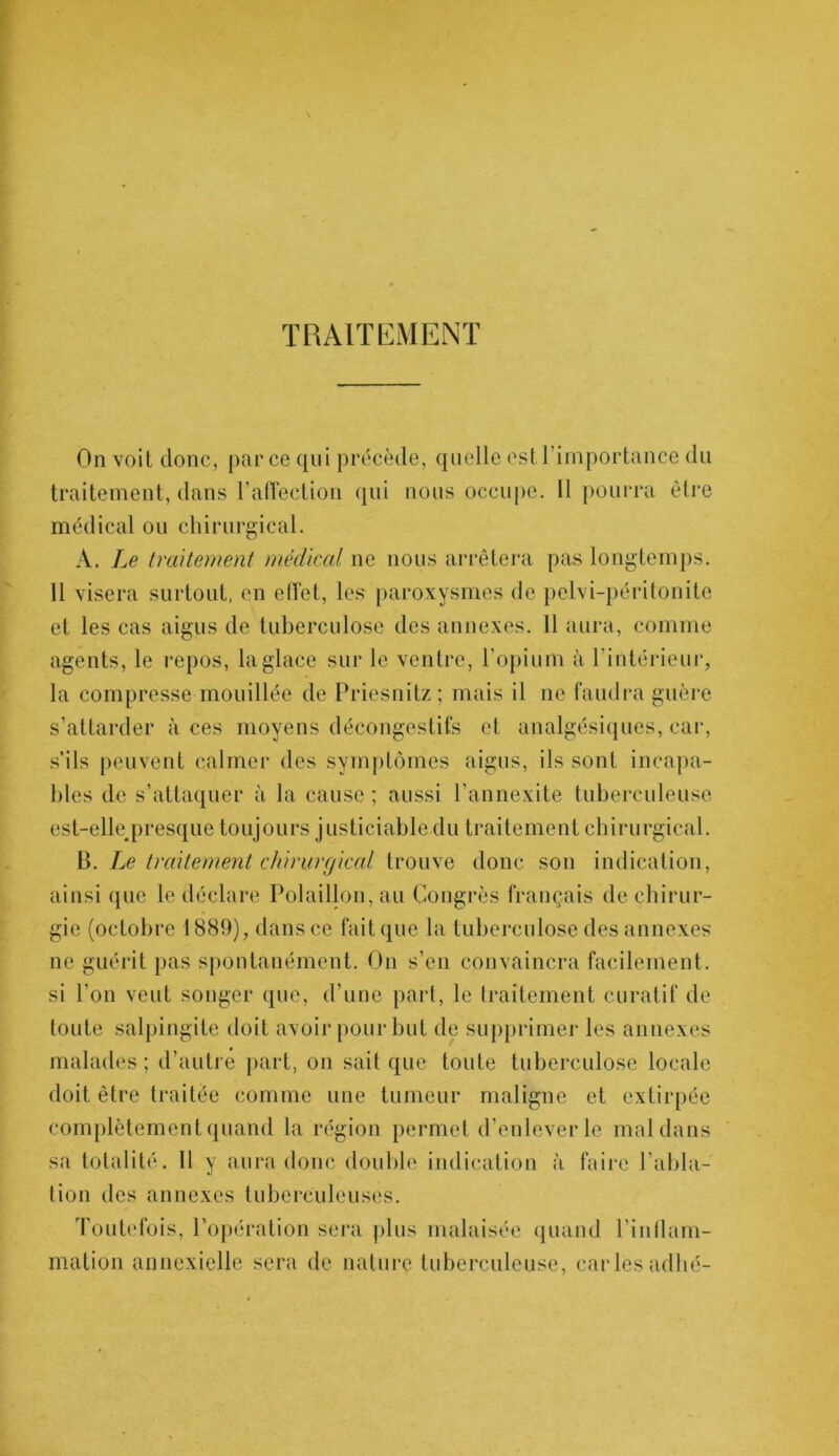 TRAITEMENT On voit donc, par ce qui précède, quelle est l’importance du traitement, dans l’affection qui nous occupe. Il pourra être médical ou chirurgical. A. Le traitement médical ne nous arrêtera pas longtemps. 11 visera surtout, en effet, les paroxysmes de pelvi-péritonite et les cas aigus de tuberculose des annexes. 11 aura, comme agents, le repos, la glace sur le ventre, l’opium à l’intérieur, la compresse mouillée de Priesnitz ; mais il ne faudra guère s’attarder aces moyens décongestifs et analgésiques, car, s’ils peuvent calmer des symptômes aigus, ils sont incapa- bles de s’attaquer à la cause ; aussi l’annexite tuberculeuse est-eltepresque toujours j usticiable du traitement chirurgical. B. Le traitement chirurgical trouve donc son indication, ainsi que le déclare Polaillon, au Congrès français de chirur- gie (octobre 1889), dans ce fait que la tuberculose des annexes ne guérit pas spontanément. On s’en convaincra facilement, si l’on veut songer que, d’une part, le traitement curatif de toute salpingite doit avoir pour but de supprimer les annexes malades; d’autre part, on sait que toute tuberculose locale doit être traitée comme une tumeur maligne et extirpée complètement quand la région permet d’enlever le mal dans sa totalité. Il y aura donc double indication à faire l’abla- tion des annexes tuberculeuses. Toutefois, l'opération sera plus malaisée quand l’inflam- mation annexielle sera de nature tuberculeuse, cariesadhé-