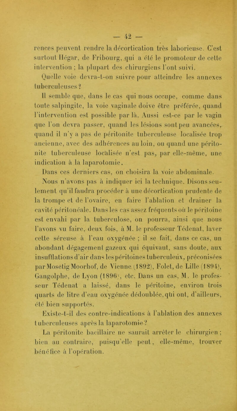 ronces peuvent rendre la décortication très laborieuse. C’est surtout llégar, de Fribourg, qui a été le promoteur de cette intervention; la plupart des chirurgiens Font suivi. Quelle voie devra-t-on suivre pour atteindre les annexes tuberculeuses ? U semble que, dans le cas qui nous occupe, comme dans toute salpingite, la voie vaginale doive être préférée, quand l’intervention est possible parla. Aussi est-ce par le vagin que l'on devra passer, quand les lésions sont peu avancéesr quand il n'y a pas de péritonite tuberculeuse localisée trop ancienne, avec des adhérences au loin, ou quand une périto- nite tuberculeuse localisée n’est pas, par elle-même, une indication à la laparotomie. Dans ces derniers cas, on choisira la voie abdominale. Nous n’avons pas à indiquer ici la technique. Disons seu- lement qu’il faudra procéder à une décortication prudente de la trompe et de l’ovaire, en faire l’ablation et drainer la cavité péritonéale. Dans les cas assez fréquents où le péritoine est envahi par la tuberculose, on pourra, ainsi que nous l’avons vu faire, deux fois, à M. le professeur Tédenat, laver cette séreuse à l’eau oxygénée ; il se fait, dans ce cas, un abondant dégagement gazeux qui équivaut, sans doute, aux insufflations d’air dans les péritoines tuberculeux, préconisées par Mosetig Moorhof, de Vienne. (J 892), Folet, de Lille (1894), Gangolphe, de Lyon (1896), etc. Dans un cas, M. le profes- seur Tédenat a laissé, dans le péritoine, environ trois quarts de litre d’eau oxygénée dédoublée, qtii ont, d’ailleurs, été bien supportés. Existe-t-il des contre-indications à l’ablation des annexes tuberculeuses après la laparotomie ? La péritonite bacillaire ne saurait arrêter le chirurgien ; bien au contraire, puisqu’elle peut, elle-même, trouver bénéfice à l’opération.