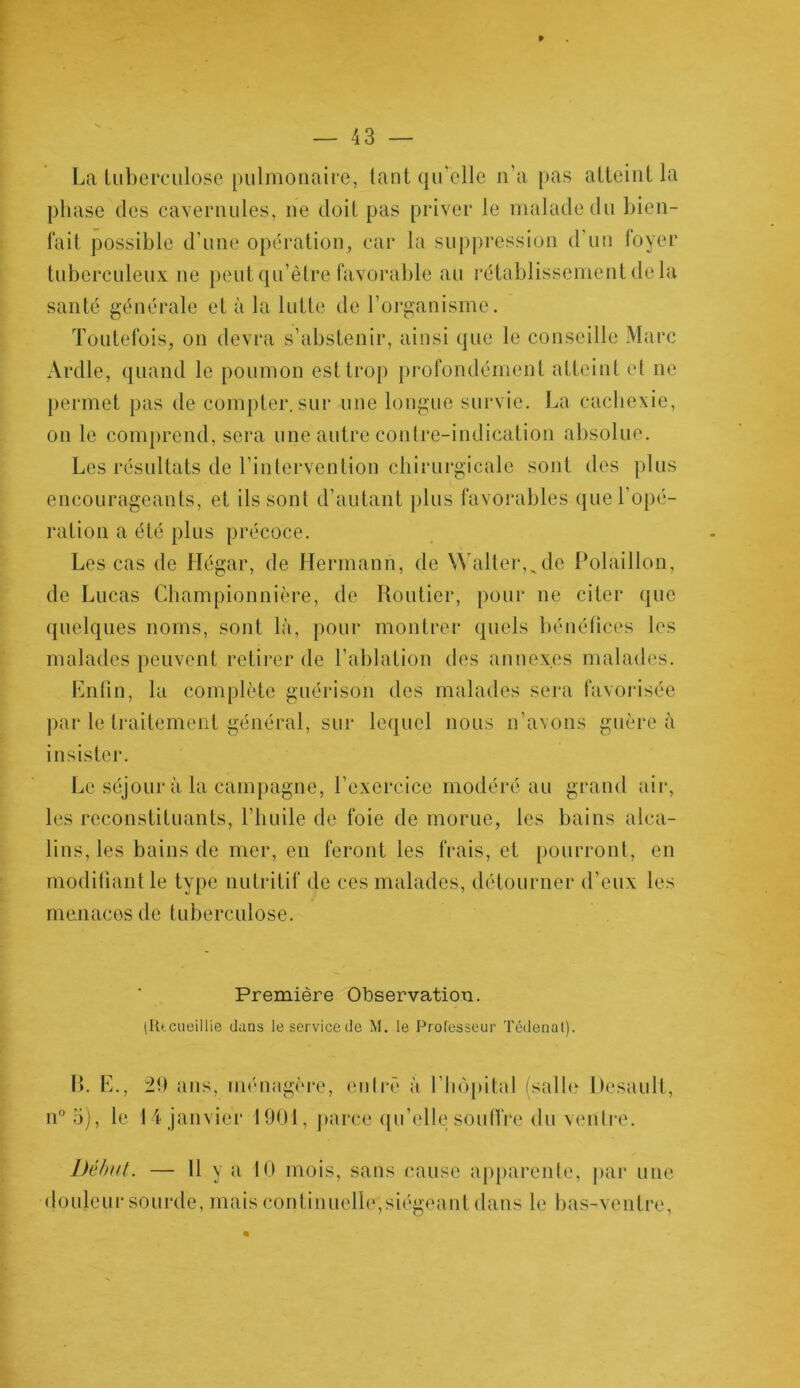 La tuberculose pulmonaire, tant qu elle n’a pas atteint la phase des cavernules, ne doit pas priver le malade du bien- fait possible d’une opération, car la suppression d’un loyer tuberculeux 11e peut qu’être favorable au rétablissement delà santé générale et à la lutte de l’organisme. Toutefois, on devra s’abstenir, ainsi que le conseille Marc Ardle, quand le poumon est trop profondément atteint et ne permet pas de compter.sur une longue survie. La cachexie, on le comprend, sera une autre contre-indication absolue. Les résultats de l’intervention chirurgicale sont des plus encourageants, et ils sont d’autant plus favorables que l’opé- ration a été plus précoce. Les cas de Hégar, de Hermann, de Walter,^de Polaillon, de Lucas Championnière, de Routier, pour ne citer que quelques noms, sont là, pour montrer quels bénéfices les malades peuvent retirer de l’ablation des annexes malades. Enfin, la complète guérison des malades sera favorisée par le traitement général, sur lequel nous n’avons guère à insister. Le séjour à la campagne, l’exercice modéré au grand air, les reconstituants, l’huile de foie de morue, les bains alca- lins, les bains de mer, en feront les frais, et pourront, en modifiant le type nutritif de ces malades, détourner d’eux les menaces de tuberculose. Première Observation. (Rtcueillie dans le service de M. le Professeur Tédenat). n° 5), le 29 ans, ménagère, entré à l’hôpital (salle Desault, 14 janvier 1901, parce qu’elle souffre du ventre. Début. — 11 y a 10 mois, sans cause apparente, par une douleur sourde, mais continuelle*,siégeant dans le bas-ventre,