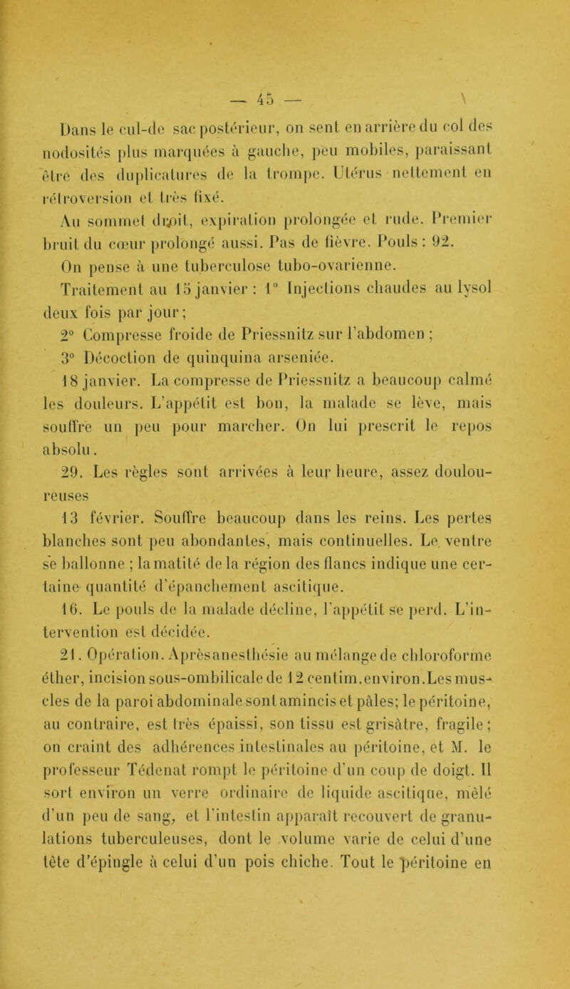 Dans le cul-de sac postérieur, on sent en arrière du col des nodosités plus marquées à gauche, peu mobiles, paraissant être des duplicatures de la trompe. Utérus nettement en rétroversion et très fixé. Au sommet dupit, expiration prolongée et rude. Premier bruit du cœur prolongé aussi. Pas de fièvre. Pouls: 92. On pense à une tuberculose tubo-ovarienne. Traitement au 15 janvier: 1° Injections chaudes au lysol deux fois par jour ; 2° Compresse froide de Priessnitz sur l’abdomen ; 3° Décoction de quinquina arséniée. 18 janvier. La compresse de Priessnitz a beaucoup calmé les douleurs. L’appétit est bon, la malade se lève, mais souffre un peu pour marcher. On lui prescrit le repos absolu. 29. Les règles sont arrivées à leur heure, assez doulou- reuses 13 février. Souffre beaucoup dans les reins. Les pertes blanches sont peu abondantes, mais continuelles. Le. ventre s'e ballonne ; la matité de la région des flancs indique une cer- taine quantité d’épanchement ascitique. 16. Le pouls de la malade décline, l’appétit se perd. L’in- tervention est décidée. 21. Opération. Aprèsanesthésie au mélange de chloroforme éther, incision sous-ombilicale de 12 centim.environ.Les mus- cles de la paroi abdominalasont amincis et pâles; le péritoine, au contraire, est très épaissi, son tissu est grisâtre, fragile; on craint des adhérences intestinales au péritoine, et M. le professeur Tédenat rompt le péritoine d’un coup de doigt. Il sort environ un verre ordinaire de liquide ascitique, mêlé d’un peu de sang, et l’intestin apparaît recouvert de granu- lations tuberculeuses, dont le volume varie de celui d’une tête d’épingle à celui d’un pois chiche. Tout le péritoine en