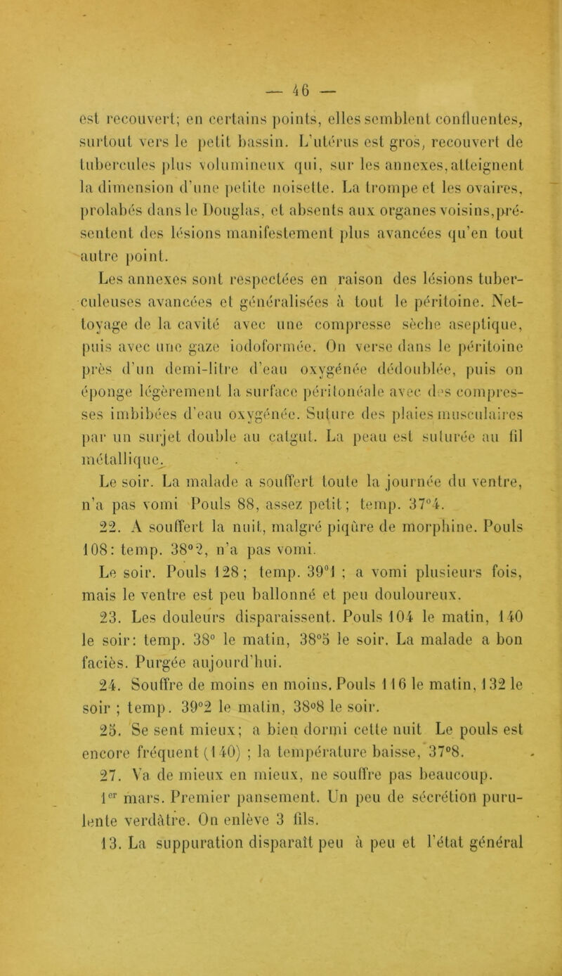 est recouvert; en certains points, elles semblent confluentes, surtout vers le petit bassin. L’utérus est gros, recouvert de tubercules plus volumineux qui, sur les annexes,atteignent la dimension d’une petite noisette. La trompe et les ovaires, prolabés dans le Douglas, et absents aux organes voisins,pré- sentent des lésions manifestement plus avancées qu’en tout autre point. Les annexes sont respectées en raison des lésions tuber- culeuses avancées et généralisées à tout le péritoine. Net- toyage de la cavité avec une compresse sèche aseptique, puis avec une gaze iodoformée. On verse dans le péritoine près d’un demi-litre d’eau oxygénée dédoublée, puis on éponge légèrement la surface péritonéale avec d »s compres- ses imbibées d’eau oxygénée. Suture des plaies musculaires par un surjet double au catgut. La peau est suturée au lil métallique^ Le soir. La malade a souffert toute la journée du ventre, n’a pas vomi Pouls 88, assez petit; temp. 37°4. 22. A souffert la nuit, malgré piqûre de morphine. Pouls 108: temp. 38°*2, n’a pas vomi. Le soir. Pouls 128; temp. 39° 1 ; a vomi plusieurs fois, mais le ventre est peu ballonné et peu douloureux. 23. Les douleurs disparaissent. Pouls 104 le matin, 140 le soir: temp. 38° le matin, 38°3 le soir. La malade a bon faciès. Purgée aujourd'hui. 24. Souffre de moins en moins. Pouls 116 le matin, 132 le soir ; temp. 39°2 le malin, 38°8 le soir. 23. Se sent mieux; a bien dormi celte nuit Le pouls est encore fréquent (140) ; la température baisse, 37°8. 27. Va de mieux en mieux, ne souffre pas beaucoup. 1er mars. Premier pansement. Un peu de sécrétion puru- lente verdâtre. On enlève 3 fils. 13. La suppuration disparaît peu à peu et l’état général