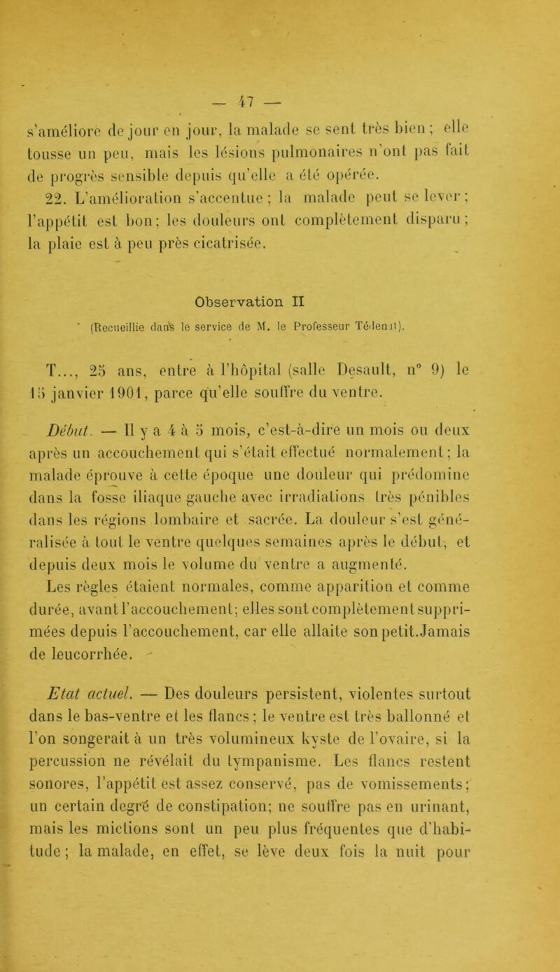 s’améliore de jour en jour, la malade se sent très bien ; elle tousse un peu, mais les lésions pulmonaires n’ont pas fait de progrès sensible depuis qu’elle a été opérée. 22. L’amélioration s’accentue; la malade peut se lever ; l’appétit est bon; les douleurs ont complètement disparu; la plaie est à peu près cicatrisée. Observation II ' (Recueillie fiant le service de M. le Professeur Tédenit). T..., 25 ans, entre à l’hôpital (salle Desault, n° 9) le 15 janvier 1901, parce qu’elle souffre du ventre. Début. — 11 y a 4 à 5 mois, c’est-à-dire un mois ou deux après un accouchement qui s’était effectué normalement; la malade éprouve à cette époque une douleur qui prédomine dans la fosse iliaque gauche avec irradiations très pénibles dans les régions lombaire et sacrée. La douleur s’est géné- ralisée à tout le ventre quelques semaines après le début, et depuis deux mois le volume du ventre a augmenté. Les règles étaient normales, comme apparition et comme durée, avant F accouchement; elles sont complètement suppri- mées depuis l’accouchement, car elle allaite son petit.Jamais de leucorrhée. - Etat actuel. — Des douleurs persistent, violentes surtout dans le bas-ventre et les flancs ; le ventre est très ballonné et l’on songerait à un très volumineux kyste de l’ovaire, si la percussion ne révélait du tympanisme. Les flancs restent sonores, l’appétit est assez conservé, pas de vomissements; un certain degré de constipation; ne souffre pas en urinant, mais les mictions sont un peu plus fréquentes que d’habi- tude ; la malade, en effet, se lève deux fois la nuit pour