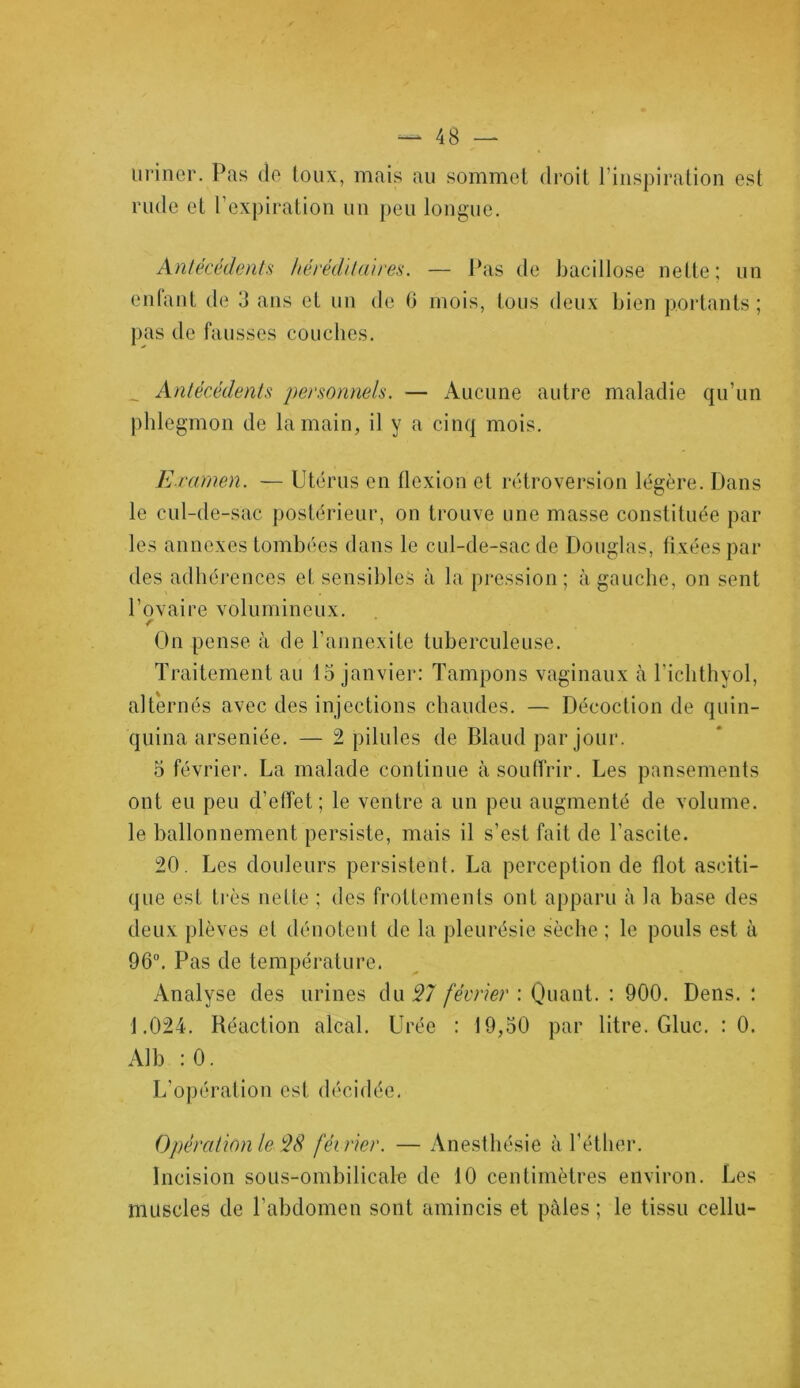 uriner. Pas de toux, mais au sommet droit l’inspiration est rude et l’expiration un peu longue. Antécédents héréditaires. — Pas de bacillose nette; un enfant de 3 ans et un de 6 mois, tous deux bien portants ; pas de fausses couches. _ Antécédents personnels. — Aucune autre maladie qu’un phlegmon de la main, il y a cinq mois. Examen. — Utérus en flexion et rétroversion légère. Dans le cul-de-sac postérieur, on trouve une masse constituée par les annexes tombées dans le cul-de-sac de Douglas, fixées par des adhérences et sensibles à la pression; à gauche, on sent l’ovaire volumineux. r On pense à de l’annexite tuberculeuse. Traitement au 15 janvier: Tampons vaginaux à l'ichthyol, alternés avec des injections chaudes. — Décoction de quin- quina arséniée. — 2 pilules de Blaud par jour. 5 février. La malade continue à souffrir. Les pansements ont eu peu d’effet; le ventre a un peu augmenté de volume, le ballonnement persiste, mais il s’est fait de l’ascite. 20. Les douleurs persistent. La perception de flot asciti- que est très nette : des frottements ont apparu à la base des deux plèves et dénotent de la pleurésie sèche ; le pouls est à 96°. Pas de température. Analyse des urines du 27 février : Quant. : 900. Dens. : 1.024. Réaction alcal. Urée : 19,50 par litre. Gluc. : 0. Alb : 0. L’opération est décidée. Opération le $8 février. — Anesthésie à l’éther. Incision sous-ombilicale de 10 centimètres environ. Les muscles de l’abdomen sont amincis et pâles ; le tissu cellu-