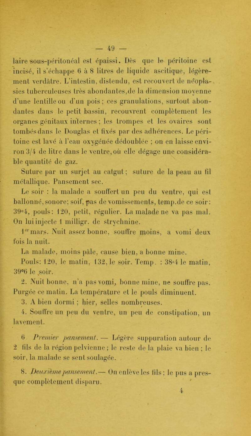 lairesous-péritonéal est épaissi. Dès que le péritoine est ment verdâtre. L’intestin, distendu, est recouvert de néopla- sies tuberculeuses très abondantes,de la dimension moyenne d’une lentille ou d’un pois; ces granulations, surtout abon- dantes dans le petit bassin, recouvrent complètement les organes génitaux internes ; les trompes et les ovaires sont tombés dans le Douglas et fixés par des adhérences. Le péri- toine est lavé à l’eau oxygénée dédoublée ; on en laisse envi- ron 3/4 de litre dans le ventre, où elle dégage une considéra- ble quantité de gaz. Suture par un surjet au catgut; suture de la peau au fil métallique. Pansement sec. Le soir : la malade a souffert un peu du ventre, qui est ballonné, sonore; soif, pas de vomissements, temp.de ce soir: 39°4, pouls: 120, petit, régulier. La malade ne va pas mal. On lui injecte 1 milligr. de strychnine. 1er mars. Nuit assez bonne, souffre moins, a vomi deux fois la nuit. La malade, moins pâle, cause bien, a bonne mine. Pouls: 120, le matin, 132,1e soir. Temp. : 38°4 le matin, 39°0 le ,soir. 2. Nuit bonne, n’a pas vomi, bonne mine, ne soutire pas. Purgée ce matin. La température et le pouls diminuent. 3. A bien dormi ; hier, selles nombreuses. 4. Souffre un peu du ventre, un peu de constipation, un lavement. 0 Premier pansement.— Légère suppuration autour de 2 fils de la région pelvienne ; le reste de la plaie va bien ; le soir, la malade se sent soulagée. 8. Deuxième pansementOn enlève les (ils ; le pus a pres- que complètement disparu. 4