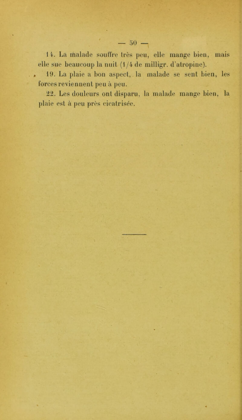 14. La malade soutire très peu, elle mange bien, mais elle sue beaucoup la nuit (1 /4 de milligr. d’atropine). P 19. La plaie a bon aspect, la malade se sent bien, les forces reviennent peu à peu. 22. Les douleurs ont disparu, la malade mange bien, la plaie est à peu près cicatrisée.