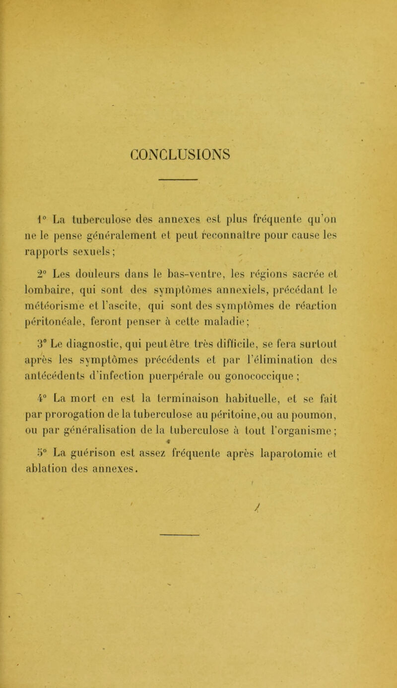 CONCLUSIONS 1° La tuberculose des annexes est plus fréquente qu’on ne le pense généralement et peut reconnaître pour cause les rapports sexuels; 2° Les douleurs dans le bas-ventre, les régions sacrée et lombaire, qui sont des symptômes annexiels, précédant le météorisme et l’ascite, qui sont des symptômes de réaction péritonéale, feront penser à cette maladie; 3° Le diagnostic, qui peut être très difficile, se fera surtout après les symptômes précédents et par l’élimination des antécédents d’infection puerpérale ou gonococcique ; 4° La mort en est la terminaison habituelle, et se fait par prorogation de la tuberculose au péritoine,ou au poumon, ou par généralisation delà tuberculose à tout l’organisme; « 5° La guérison est assez fréquente après laparotomie et ablation des annexes.