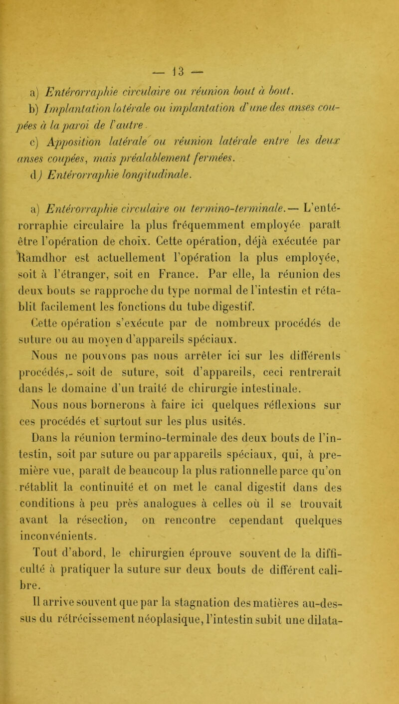 a) Entèrorraphie circulaire ou réunion bout à bout. b) Implantation latérale ou implantation d'une des anses cou- pées à la paroi de l'autre c) Apposition latérale ou réunion latérale entre les deux anses coupées, mais préalablement fermées. d) Entèrorraphie longitudinale. a) Entèrorraphie circulaire ou termino-terminale.— L’enté- rorraphie circulaire la plus fréquemment employée paraît être l’opération de choix. Cette opération, déjà exécutée par Kamdhor est actuellement l’opération la plus employée, soit à l’étranger, soit en France. Par elle, la réunion des deux bouts se rapproche du type normal de l'intestin et réta- blit facilement les fonctions du tube digestif. Cette opération s’exécute par de nombreux procédés de suture ou au moyen d’appareils spéciaux. Nous ne pouvons pas nous arrêter ici sur les différents procédés,- soit de suture, soit d’appareils, ceci rentrerait dans le domaine d’un traité de chirurgie intestinale. Nous nous bornerons à faire ici quelques réflexions sur ces procédés et surtout sur les plus usités. Dans la réunion termino-terminale des deux bouts de l’in- testin, soit par suture ou par appareils spéciaux, qui, à pre- mière vue, paraît de beaucoup la plus rationnelle parce qu’on rétablit la continuité et on met le canal digestif dans des conditions à peu près analogues à celles où il se trouvait avant la résection, on rencontre cependant quelques inconvénients. Tout d’abord, le chirurgien éprouve souvent de la diffi- culté à pratiquer la suture sur deux bouts de différent cali- bre. Il arrive souvent que par la stagnation des matières au-des- sus du rétrécissement néoplasique, l’intestin subit une dilata-