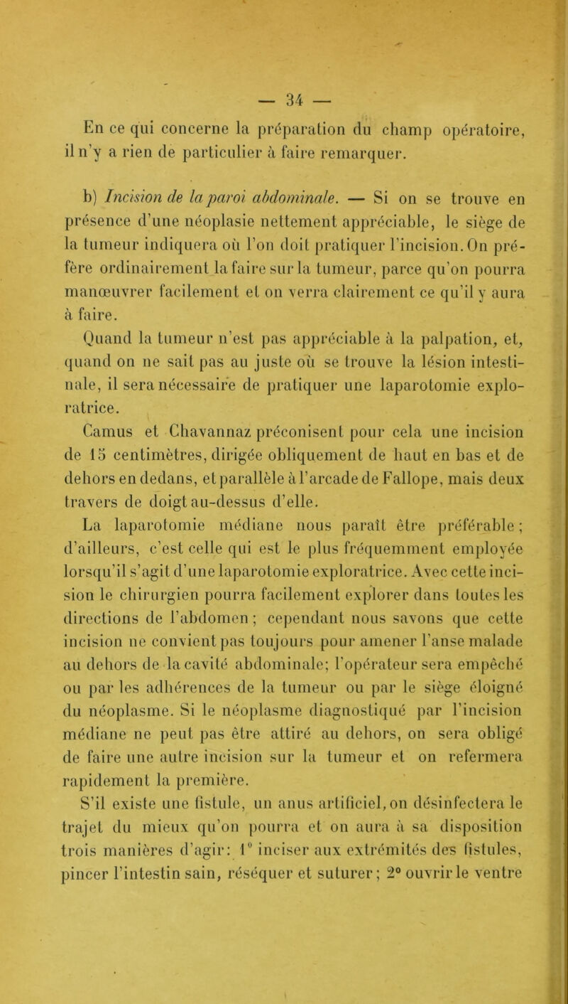 En ce qui concerne la préparation du champ opératoire, il n’y a rien de particulier à faire remarquer. b) Incision de la paroi abdominale. — Si on se trouve en présence d’une néoplasie nettement appréciable, le siège de la tumeur indiquera où l’on doit pratiquer l’incision. On pré- fère ordinairement la faire sur la tumeur, parce qu’on pourra manœuvrer facilement et on verra clairement ce qu’il y aura à faire. Quand la tumeur n’est pas appréciable à la palpation, et, quand on ne sait pas au juste où se trouve la lésion intesti- nale, il sera nécessaire de pratiquer une laparotomie explo- ratrice. Camus et Cbavannaz préconisent pour cela une incision de 15 centimètres, dirigée obliquement de haut en bas et de dehors en dedans, et parallèle à l’arcade de Fallope, mais deux travers de doigt au-dessus d’elle. La laparotomie médiane nous paraît être préférable ; d’ailleurs, c’est celle qui est le plus fréquemment employée lorsqu’il s’agit d’une laparotomie exploratrice. Avec cette inci- sion le chirurgien pourra facilement explorer dans toutes les directions de l’abdomen ; cependant nous savons que cette incision ue convient pas toujours pour amener l’anse malade au dehors de la cavité abdominale; l'opérateur sera empêché ou par les adhérences de la tumeur ou par le siège éloigné du néoplasme. Si le néoplasme diagnostiqué par l’incision médiane ne peut pas être attiré au dehors, on sera obligé de faire une autre incision sur la tumeur et on refermera rapidement la première. S’il existe une fistule, un anus artificiel, on désinfectera le trajet du mieux qu’on pourra et on aura à sa disposition trois manières d’agir: 1° inciser aux extrémités des fistules, pincer l’intestin sain, réséquer et suturer; 2° ouvrir le ventre