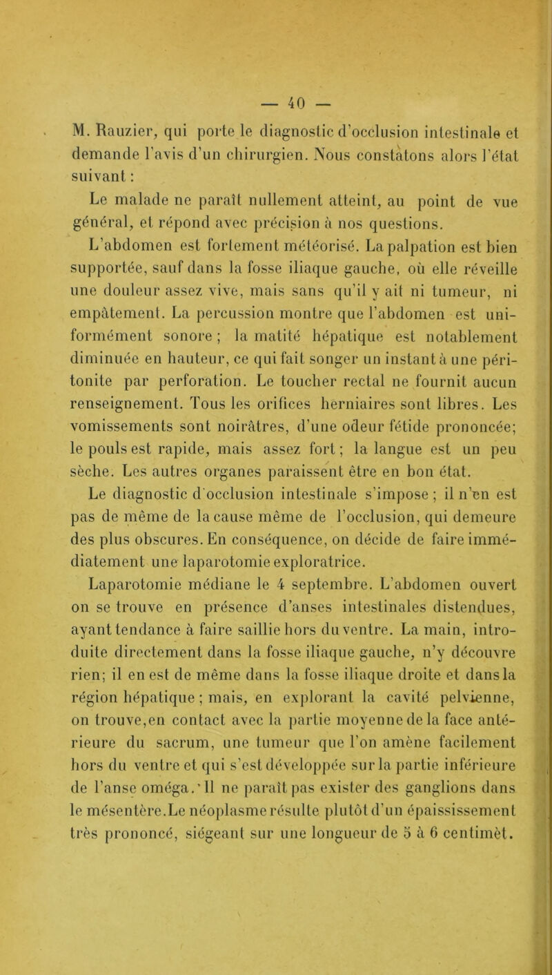 M. Rauzier, qui porte le diagnostic d’occlusion intestinale et demande l'avis d’un chirurgien. Nous constatons alors l’état suivant : Le malade ne paraît nullement atteint, au point de vue général, et répond avec précision à nos questions. L’abdomen est fortement météorisé. La palpation est bien supportée, sauf dans la fosse iliaque gauche, où elle réveille une douleur assez vive, mais sans qu’il y ait ni tumeur, ni empâtement. La percussion montre que l’abdomen est uni- formément sonore ; la matité hépatique est notablement diminuée en hauteur, ce qui fait songer un instant à une péri- tonite par perforation. Le toucher rectal ne fournit aucun renseignement. Tous les orifices herniaires sont libres. Les vomissements sont noirâtres, d’une odeur fétide prononcée; le pouls est rapide, mais assez fort ; la langue est un peu sèche. Les autres organes paraissent être en bon état. Le diagnostic d'occlusion intestinale s’impose; il n’en est pas de même de la cause même de l’occlusion, qui demeure des plus obscures. En conséquence, on décide de faire immé- diatement une laparotomie exploratrice. Laparotomie médiane le 4 septembre. L’abdomen ouvert on se trouve en présence danses intestinales distendues, ayant tendance à faire saillie hors du ventre. La main, intro- duite directement dans la fosse iliaque gauche, n’y découvre rien; il en est de même dans la fosse iliaque droite et dans la région hépatique ; mais, en explorant la cavité pelvienne, on trouve,en contact avec la partie moyenne de la face anté- rieure du sacrum, une tumeur que l’on amène facilement hors du ventre et qui s’est développée sur la partie inférieure de l’anse oméga.'11 ne paraît pas exister des ganglions dans le mésentère.Le néoplasme résulte plutôt d’un épaississement très prononcé, siégeant sur une longueur de 5 à 6 centimèt.