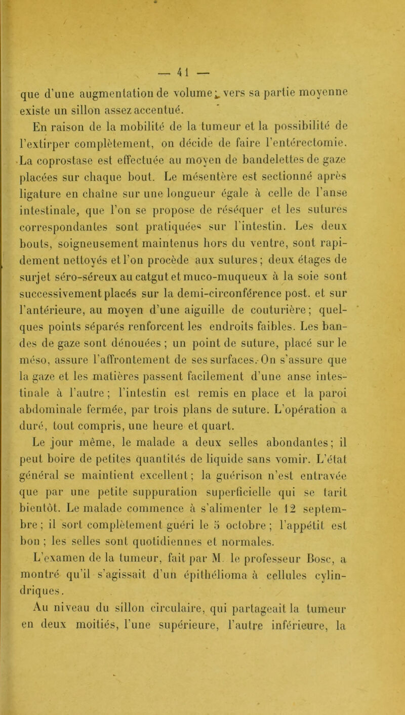 que d’une augmentation de volume;, vers sa partie moyenne existe un sillon assez accentué. En raison de la mobilité de la tumeur et la possibilité de l’extirper complètement, on décide de faire l’entérectomie. La coprostase est effectuée au moyen de bandelettes de gaze placées sur chaque bout. Le mésentère est sectionné après ligature en chaîne sur une longueur égale à celle de l’anse intestinale, que l’on se propose de réséquer et les suturés correspondantes sont pratiquées sur l'intestin. Les deux bouts, soigneusement maintenus hors du ventre, sont rapi- dement nettoyés et l’on procède aux sutures; deux étages de surjet séro-séreux au catgut et muco-muqueux à la soie sont successivement placés sur la demi-circonférence post. et sur l’antérieure, au moyen d’une aiguille de couturière ; quel- ques points séparés renforcent les endroits faibles. Les ban- des de gaze sont dénouées ; un point de suture, placé sur le méso, assure l'affrontement de ses surfaces.-On s’assure que la gaze et les matières passent facilement d’une anse intes- tinale à l’autre ; l’intestin est remis en place et la paroi abdominale fermée, par trois plans de suture. L’opération a duré, tout compris, une heure et quart. Le jour même, le malade a deux selles abondantes; il peut boire de petites quantités de liquide sans vomir. L’état général se maintient excellent; la guérison n’est entravée que par une petite suppuration superficielle qui se tarit bientôt. Le malade commence à s’alimenter le 12 septem- bre; il sort complètement guéri le 5 octobre; l’appétit est bon ; les selles sont quotidiennes et normales. L’examen de la tumeur, fait par M b; professeur Bosc, a driques. Au niveau du sillon circulaire, qui partageait la tumeur en deux moitiés, l’une supérieure, l’autre inférieure, la