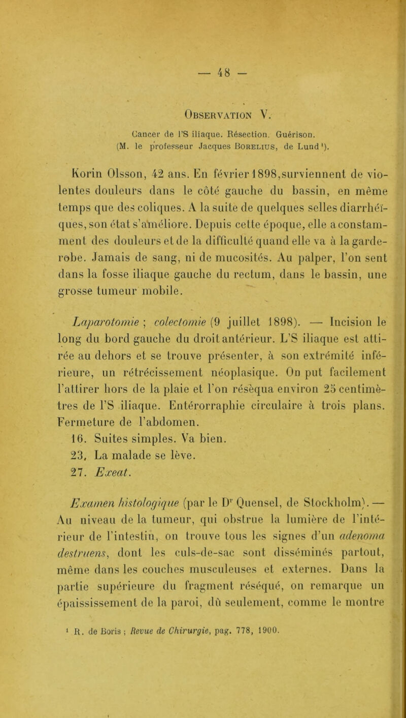 Observation V. Cancer de l’S iliaque. Résection. Guérison. (M. le professeur Jacques Borelius, de Lund'). Korin Olsson, 42 ans. En février 1898,surviennent de vio- lentes douleurs dans le côté gauche du bassin, en même temps que des coliques. A la suite de quelques selles diarrhéi- ques, son état s’améliore. Depuis cette époque, elle a constam- ment des douleurs et de la difficulté quand elle va à la garde- robe. Jamais de sang, ni de mucosités. Au palper, l’on sent dans la fosse iliaque gauche du rectum, dans le bassin, une grosse tumeur mobile. Laparotomie ; colectomie (9 juillet 1898). — Incision le long du bord gauche du droit antérieur. L’S iliaque est atti- rée au dehors et se trouve présenter, à son extrémité infé- rieure, un rétrécissement néoplasique. On put facilement l’attirer hors de la plaie et l’on réséqua environ 25 centimè- tres de l’S iliaque. Entérorraphie circulaire à trois plans. Fermeture de l’abdomen. 16. Suites simples. Va bien. 23, La malade se lève. 27. Exeat. Examen histologique (par le D1' Ouensel, de Stockholm). — Au niveau de la tumeur, qui obstrue la lumière de l’inté- rieur de l’intestin, on trouve tous les signes d’un adenoma destruens, dont les culs-de-sac sont disséminés partout, même dans les couches musculeuses et externes. Dans la partie supérieure du fragment réséqué, on remarque un épaississement de la paroi, dû seulement, comme le montre