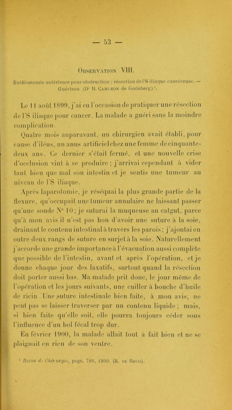 Observation VIII. Entérostomie antérieure pourobslruction ; résection de l’S iliaque cancéreuse.— Guérison (Dr B. Cari.SON de Gœleberg) Le 11 août 1899, j’ai eu l’occasion de pratiquer une résection de LS iliaque pour cancer. La malade a guéri sans la moindre complication. Quatre mois auparavant, un chirurgien avait établi, pour cause d’iléus, un anus artificiel chez une femme de cinquante- deux ans. Ce dernier s’était fermé, et une nouvelle crise d’occlusion vint à se produire ; j’arrivai cependant à vider tant bien que mal son intestin et je sentis une tumeur au niveau de l’S iliaque. Après laparotomie, je réséquai la plus grande partie de la flexure, qu'occupait une tumeur annulaire ne laissant passer qu’une sonde N° 10; je suturai la muqueuse au catgut, parce qu’à mon avis il n’est pas bon d’avoir une suture à la soie, drainant le contenu intestinal à travers les parois; j’ajoutai en outre deux rangs de suture en surjet à la soie. Naturellement j’accorde une grande importance à l’évacuation aussi complète que possible de l’intestin, avant et après l’opération, et je donne chaque jour des laxatifs, surtout quand la résection doit porter aussi bas. Ma malade prit donc, le jour même de l’opération et les jours suivants, une cuiller à bouche d’huile de ricin. Une future intestinale bien faite, à mon avis, ne peut pas se laisser traverser par un contenu liquide ; mais, si bien faite qu’elle soit, elle pourra toujours céder sous l'influence d’un bol fécal trop dur. En février 1900, la malade allait tout à fait bien et ne se [daignait en rien de son ventre.