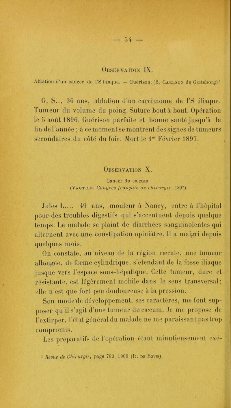 Observation IX. Ablation d’un cancer de l'S iliaque. — Guérison. (B. Carlson de Gœteborg)1 G. S.., 36 ans, ablation d’un carcimome de l’S iliaque. Tumeur du volume du poing. Suture bouta bout. Opération le 5 août 1896. Guérison parfaite et bonne santé jusqu’à la lin de l’année ; à ce moment se montrent des signes de tumeurs secondaires du côté du foie. Mort le 1er Février 1897. Observation X. Cancer du cæcum (Vautrin. Congrès français de chirurgie, 1897). Jules L..., 49 ans, mouleur à Nancy, entre à l’iiôpital pour des troubles digestifs qui s’accentuent depuis quelque temps. Le malade se plaint de diarrhées sanguinolentes qui alternent avec une constipation opiniâtre. 11 a maigri depuis quelques mois. On constate, au niveau de la région cæcale, une tumeur allongée, déformé cylindrique, s’étendant de la fosse iliaque jusque vers l’espace sous-hépatique. Cette tumeur, dure et résistante, est légèrement mobile dans le sens transversal; elle n’est que fort peu douloureuse à la pression. Son mode de développement, ses caractères, me font sup- poser qu’il s’agit d’une tumeur du cæcum. Je me propose de l’extirper, l’état général du malade ne me paraissant pas trop compromis. Les préparatifs de l’opération étant minutieusement exé-