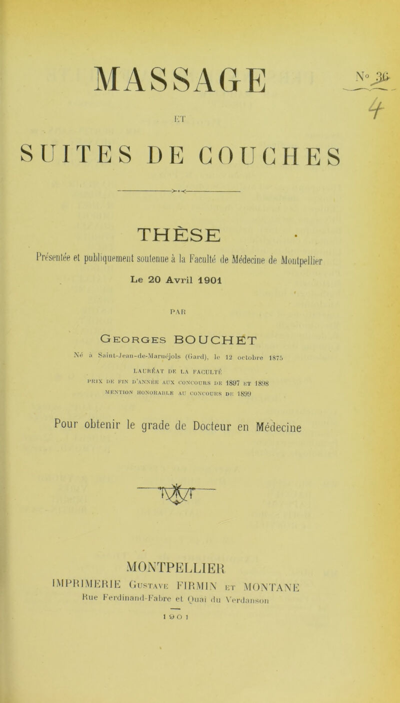 ÈT SUITES DE COUCHES THÈSE Présentée et publiquement soutenue à la Faculté île Médecine de Montpellier Le 20 Avril 1901 PAR Georges BOUCHET Né à Saint-.Ieau-cle-.Marucjols (Gard), lo 12 octobre 1875 LAURÉAT DK LA FACULTÉ l‘!UX DE FIN d’année AUX CONCOURS DE 1897 ET 1898 MENTION HONORABLE AU CONCOURS DK 1899 Pour obtenir le grade de Docteur en Médecine MONTPELLIER IMPRIMERIE Gustave FIRMIN et MONTANE Hue Ferdinand-Fabre et Quai du Verdanson