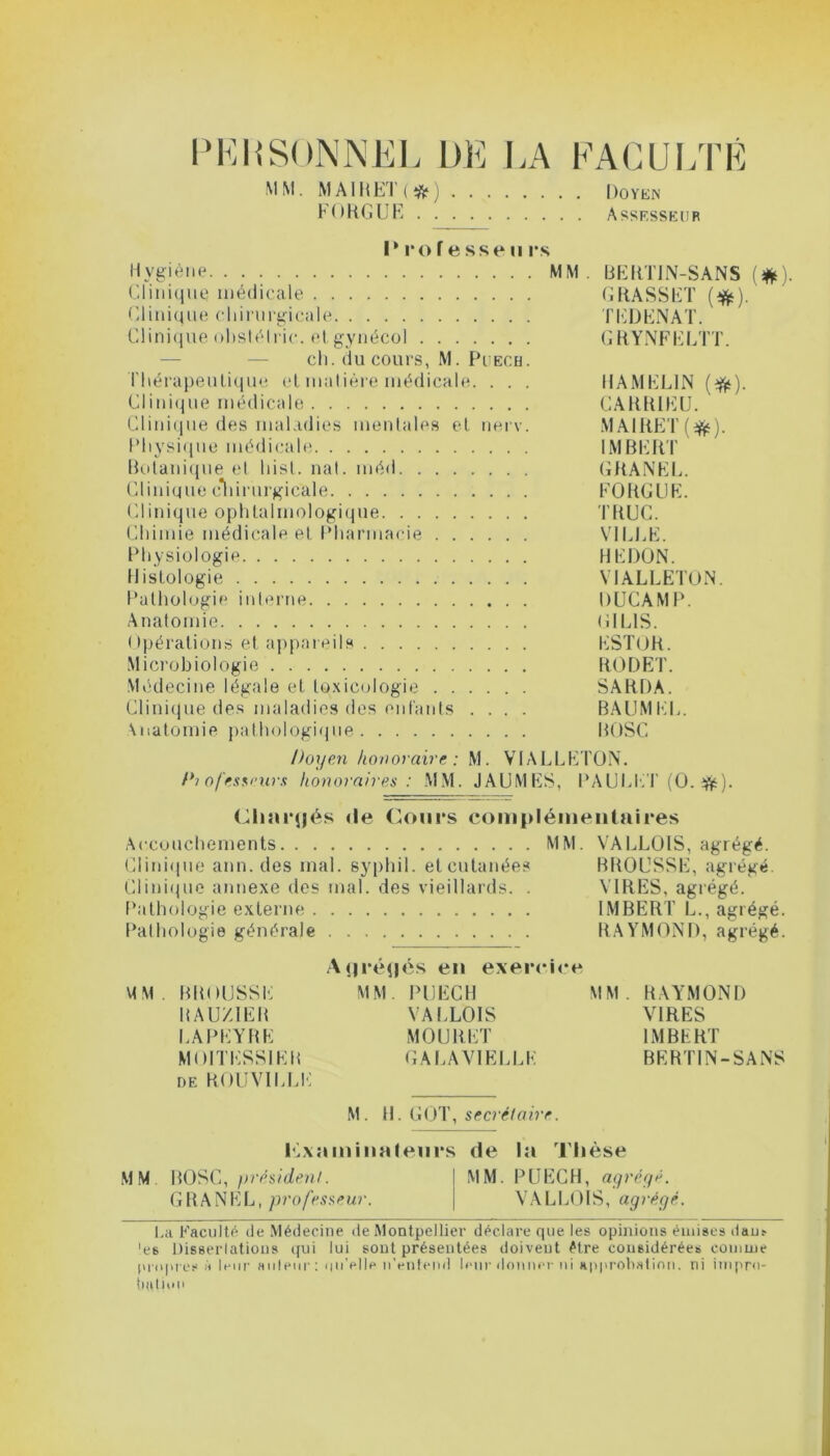 PERSONNEL DE LA FACULTÉ MM. MAIIIET(*) Doyen FORGUE Assesseur I* 1*0 f e sse n rs Hygiène MM. BEHTIN-SANS (*). Clinique médicale GRASSET (#). Clinique chirurgicale TEDENAT. Clinique obstélrie. etgynécol GRYNFELTT. ch. du cours, M. Puech. Thérapeutique et matière médicale. . . . HAMEL1N ($t). Clinique médicale CARRIEU. Clinique des maladies mentales et nerv. MAIRET(^). Physique médicale IMBERT Botanique et hist. nal. méd GRANEL. Clinique chirurgicale FORGUE. Clinique ophtalmologique TRUC. Chimie médicale et Pharmacie VILLE. Physiologie HEDON. Histologie VIALLETON. Pathologie interne DUCAMP. Anatomie (i I LIS. Opérations et appareils ESTOR. Microbiologie RODET. Médecine légale et toxicologie SARDA. Clinique des maladies des enfants .... BAUMEL. Anatomie pathologique BOSC Doyen honoraire: M. VIALLETON. Dt ofesseurs honoraires : MM. JAUMES, PAULET (0. ifc). Chargés «le Cours complémentaires Accouchements MM. VALLOIS, agrégé. Clinique ann. des mal. syphil. et cutanées BROUSSE, agrégé. Clinique annexe des mal. des vieillards. . VIRES, agrégé. Pathologie externe IMBERT L., agrégé. Pathologie générale RAYMOND, agrégé. Aj|ré(|és en exercice MM. BROUSSE MM. PUECH MM. RAYMOND BAU/1EB VALLOIS VIRES LAPEYRE MOURET IMBERT MOITESSIER GALA VIELLE BERTIN-SANS de ROUVILLE M. H. GOT, secrétaire. Pixa mina leurs de la Thèse MM BOSC, président. MM. PUECH, agrégé. GRANEL, professeur. VALLOIS, agrégé. La Faculté de Médecine de Montpellier déclare que les opinions émises dan? 'es Dissertations qui lui sont présentées doivent être considérées comme propres à leur auteur : qu’elle n'entend leur donner ni approbation, rii impro- bation